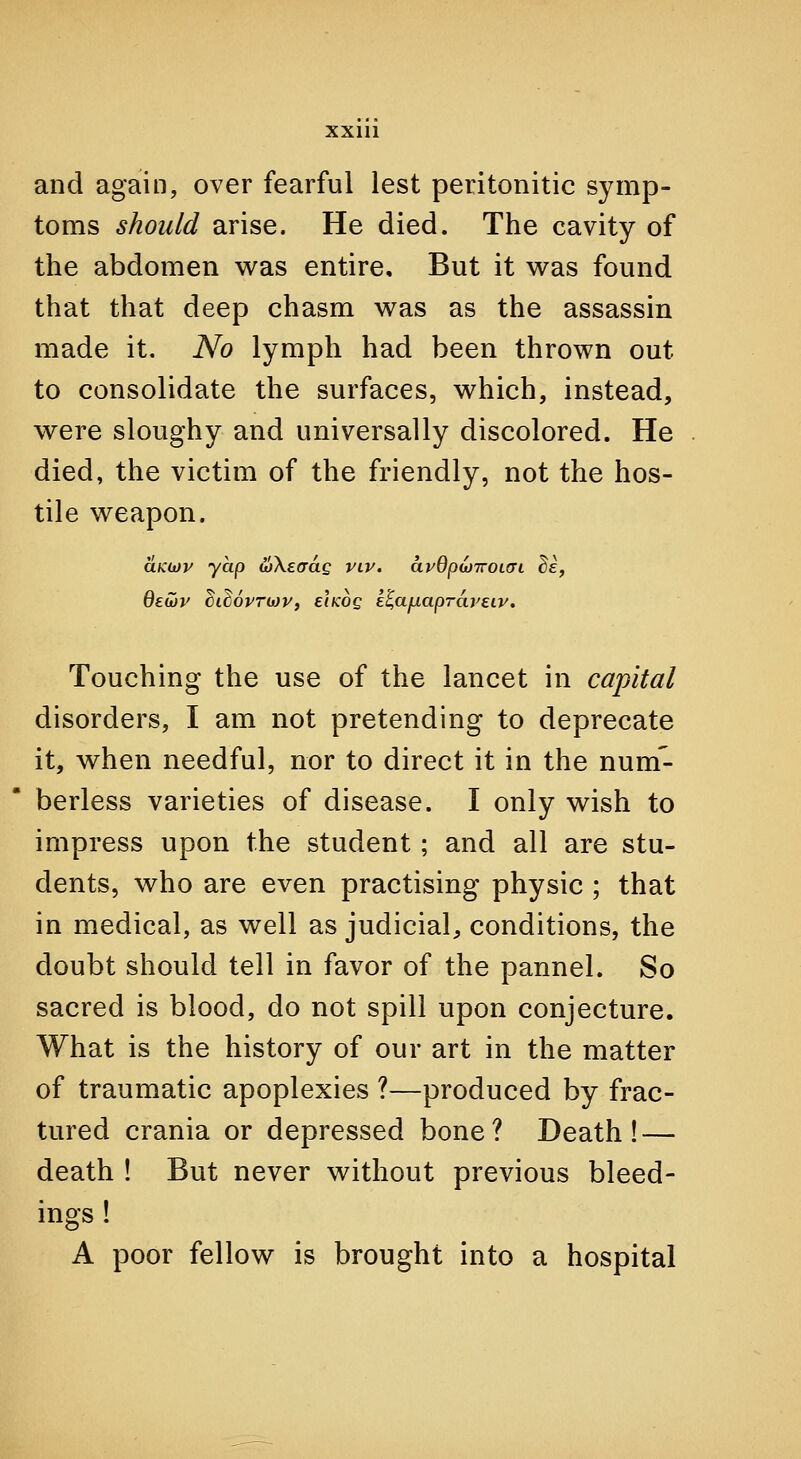 and again, over fearful lest peritonitic symp- toms should arise. He died. The cavity of the abdomen was entire. But it v^as found that that deep chasm w^as as the assassin made it. No lymph had been thrown out to consolidate the surfaces, v^hich, instead, were sloughy and universally discolored. He died, the victim of the friendly, not the hos- tile weapon. aKijJv yap wXeaag viv. avQpwTTOKyi de, dewy ciMvriop, eikoq e^afxapTdreLv. Touching the use of the lancet in capital disorders, I am not pretending to deprecate it, when needful, nor to direct it in the num'- berless varieties of disease. I only wish to impress upon the student; and all are stu- dents, who are even practising physic ; that in medical, as well as judicial, conditions, the doubt should tell in favor of the pannel. So sacred is blood, do not spill upon conjecture. What is the history of our art in the matter of traumatic apoplexies ?—produced by frac- tured crania or depressed bone? Death! — death ! But never without previous bleed- ings ! A poor fellow is brought into a hospital