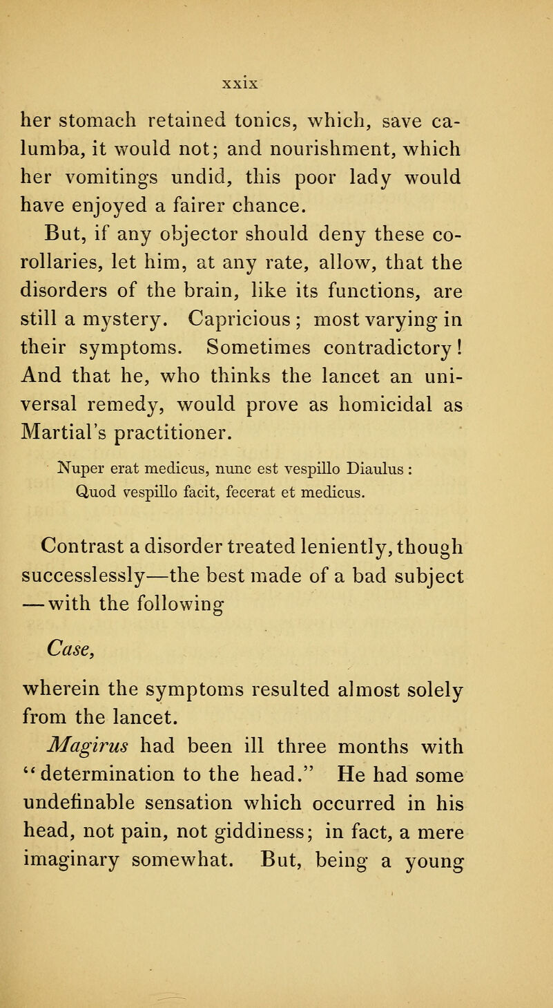 her stomach retained tonics, which, save ca- lumba, it would not; and nourishment, which her vomitings undid, this poor lady would have enjoyed a fairer chance. But, if any objector should deny these co- rollaries, let him, at any rate, allow, that the disorders of the brain, like its functions, are still a mystery. Capricious ; most varying in their symptoms. Sometimes contradictory 1 And that he, who thinks the lancet an uni- versal remedy, would prove as homicidal as Martial's practitioner. Nuper erat medicus, nunc est vespillo Diaulus; Quod vespillo facit, fecerat et medicus. Contrast a disorder treated leniently, though successlessly—the best made of a bad subject — with the following Case, wherein the symptoms resulted almost solely from the lancet. Magirus had been ill three months with '* determination to the head. He had some undefinable sensation which occurred in his head, not pain, not giddiness; in fact, a mere imaginary somewhat. But, being a young