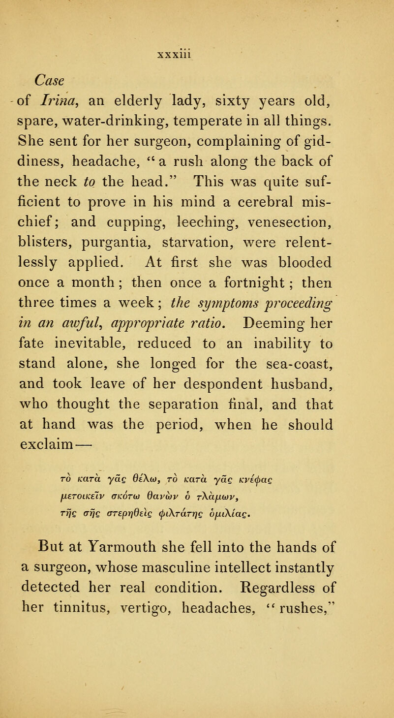 Case of Irina, an elderly lady, sixty years old, spare, water-drinking, temperate in all things. She sent for her surgeon, complaining of gid- diness, headache, *' a rush along the back of the neck to the head. This was quite suf- ficient to prove in his mind a cerebral mis- chief; and cupping, leeching, venesection, blisters, purgantia, starvation, were relent- lessly applied. At first she was blooded once a month; then once a fortnight; then three times a week; the syjnptoms proceeding in an aivful^ appy^opr'iate ratio. Deeming her fate inevitable, reduced to an inability to stand alone, she longed for the sea-coast, and took leave of her despondent husband, who thought the separation final, and that at hand was the period, when he should exclaim— TO Kara ydg dlX(o, to fcara ydg /cve^ae fiETOiKelv (TKOTOJ davtov 6 rXa/iwj/, TfJQ crrJQ (TTeprjdeiQ (fnXTaTrjg OfjitKiae. But at Yarmouth she fell into the hands of a surgeon, whose masculine intellect instantly detected her real condition. Regardless of her tinnitus, vertigo, headaches, rushes,