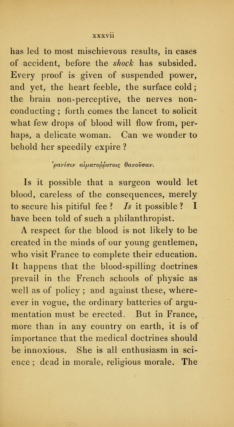 has led to most mischievous results, in cases of accident, before the shock has subsided. Every proof is given of suspended power, and yet, the heart feeble, the surface cold; the brain non-perceptive, the nerves non- conducting ; forth comes the lancet to solicit what few drops of blood will flow from, per- haps, a delicate woman. Can we wonder to behold her speedily expire ? 'paviffiv al^aroppvTOLg darovaav. Is it possible that a surgeon would let blood, careless of the consequences, merely to secure his pitiful fee ? Is it possible ? I have been told of such a philanthropist. A respect for the blood is not likely to be created in the minds of our young gentlemen, who visit France to complete their education. It happens that the blood-spilling doctrines prevail in the French schools of physic as well as of policy ; and against these, where- ever in vogue, the ordinary batteries of argu- mentation must be erected. But in France, more than in any country on earth, it is of importance that the medical doctrines should be innoxious. She is all enthusiasm in sci- ence ; dead in morale, religious morale. The