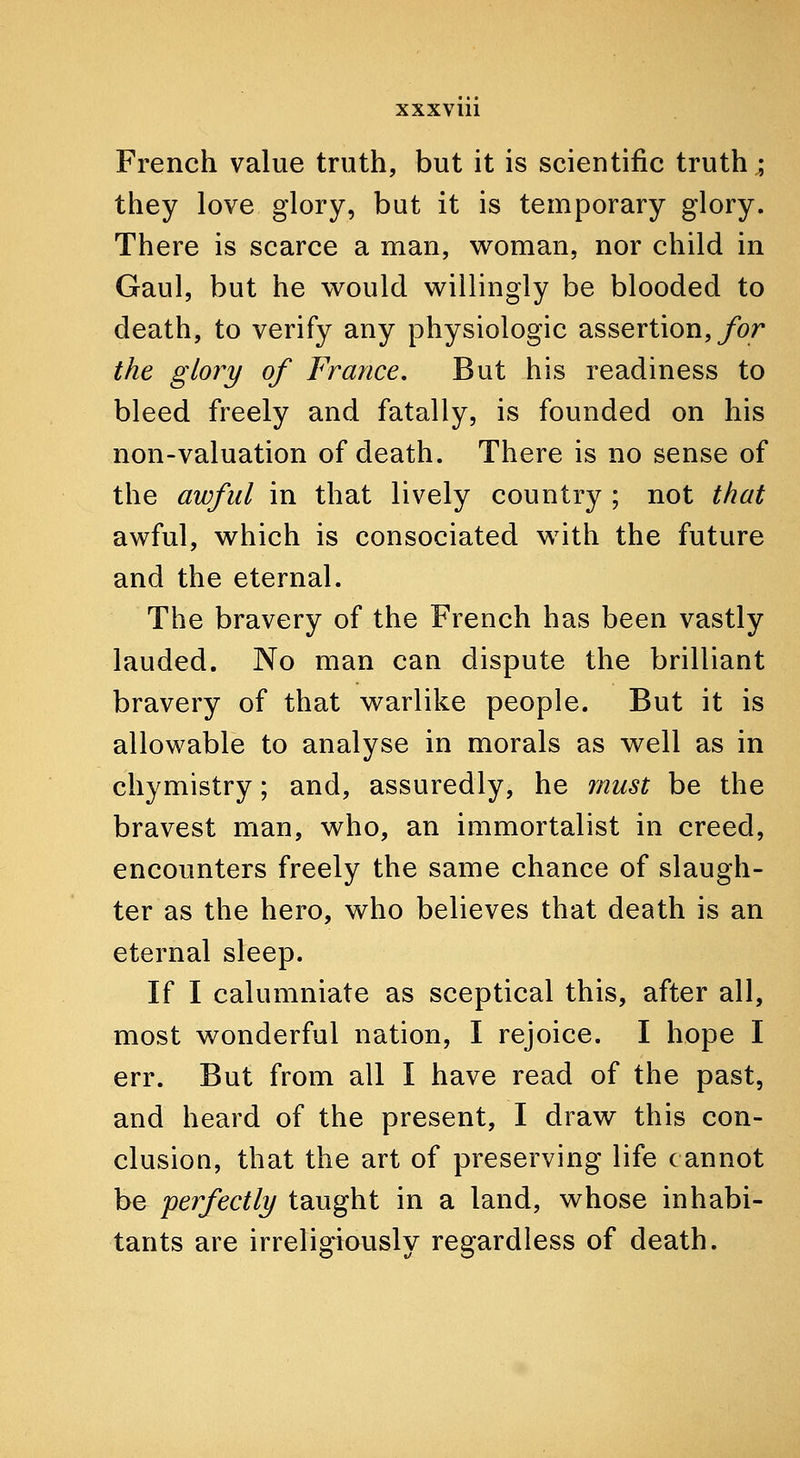 French value truth, but it is scientific truth; they love glory, but it is temporary glory. There is scarce a man, woman, nor child in Gaul, but he v^ould willingly be blooded to death, to verify any physiologic assertion,/br the glory of France, But his readiness to bleed freely and fatally, is founded on his non-valuation of death. There is no sense of the awful in that lively country ; not that awful, which is consociated with the future and the eternal. The bravery of the French has been vastly lauded. No man can dispute the brilliant bravery of that warlike people. But it is allowable to analyse in morals as well as in chymistry; and, assuredly, he must be the bravest man, who, an immortalist in creed, encounters freely the same chance of slaugh- ter as the hero, who believes that death is an eternal sleep. If I calumniate as sceptical this, after all, most wonderful nation, I rejoice. I hope I err. But from all I have read of the past, and heard of the present, I draw this con- clusion, that the art of preserving life cannot be perfectly taught in a land, whose inhabi- tants are irreligiously regardless of death.