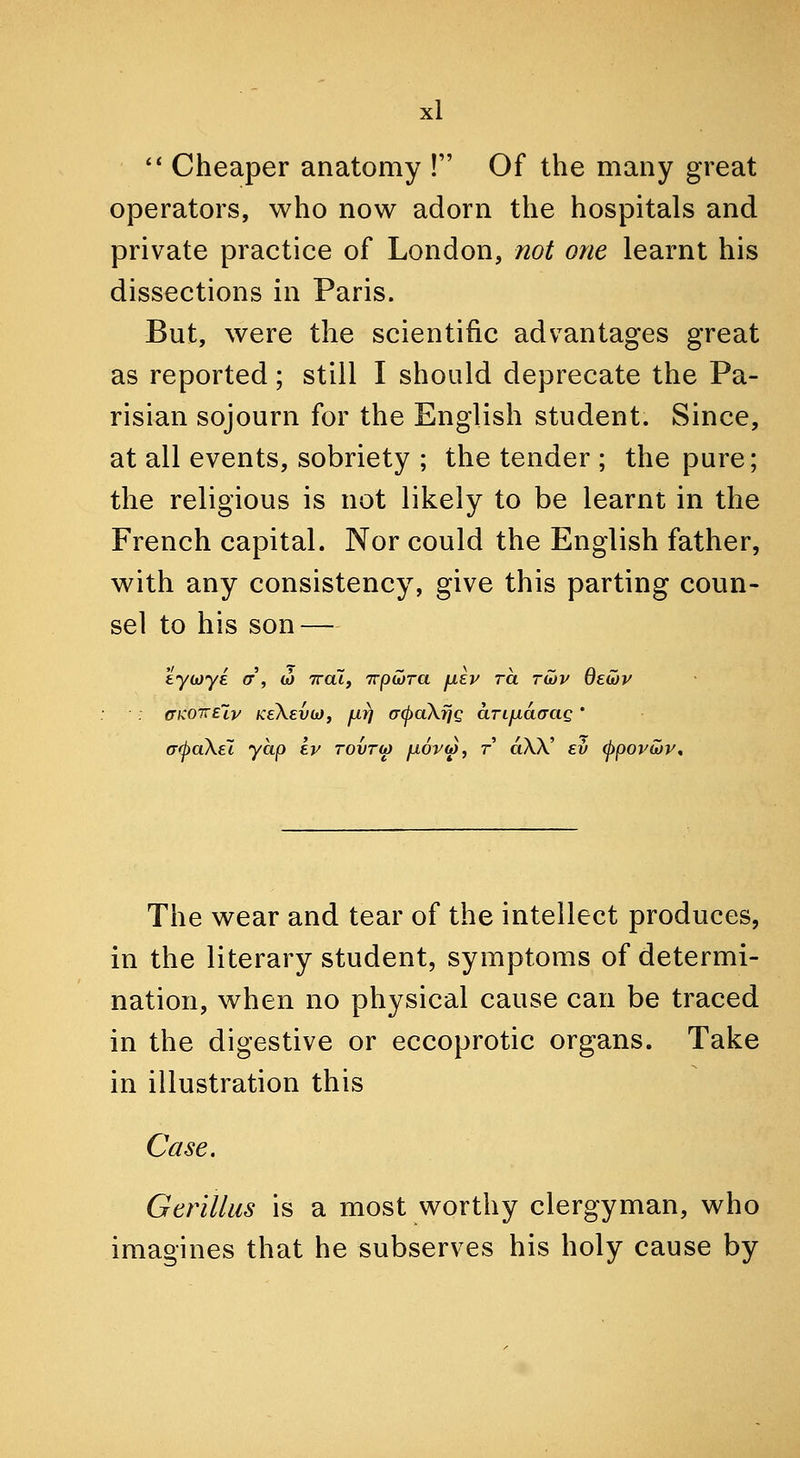 ** Cheaper anatomy ! Of the many great operators, who now adorn the hospitals and private practice of London, not one learnt his dissections in Paris. But, were the scientific advantages great as reported; still I should deprecate the Pa- risian sojourn for the English student. Since, at all events, sobriety ; the tender ; the pure; the religious is not likely to be learnt in the French capital. Nor could the English father, with any consistency, give this parting coun- sel to his son — kyii)yi er', w ttcu, Trpivra fiev ra ratv deojv ffKOTTETy KeXevojf jjirj (7(j)a\fjg ari^acrag ' (T<pa\el yap kv tovto) jjiovm, t aSX ev 0pova>v, The wear and tear of the intellect produces, in the literary student, symptoms of determi- nation, when no physical cause can be traced in the digestive or eccoprotic organs. Take in illustration this Case. Gerillus is a most worthy clergyman, who imagines that he subserves his holy cause by