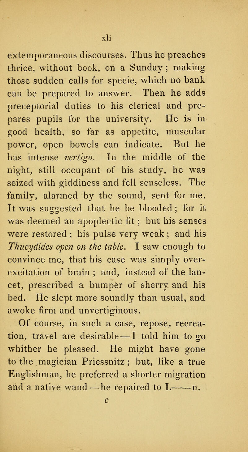 extemporaneous discourses. Thus he preaches thrice, without book, on a Sunday; making those sudden calls for specie, which no bank can be prepared to answer. Then he adds preceptorial duties to his clerical and pre- pares pupils for the university. He is in good health, so far as appetite, muscular power, open bowels can indicate. But he has intense vertigo. In the middle of the night, still occupant of his study, he was seized with giddiness and fell senseless. The family, alarmed by the sound, sent for me. It was suggested that he be blooded; for it was deemed an apoplectic fit; but his senses were restored ; his pulse very weak ; and his Thiicydides open on the table. I saw enough to convince me, that his case was simply over- excitation of brain ; and, instead of the lan- cet, prescribed a bumper of sherry and his bed. He slept more soundly than usual, and awoke firm and unvertiginous. Of course, in such a case, repose, recrea- tion, travel are desirable — I told him to go whither he pleased. He might have gone to the magician Priessnitz ; but, like a true Englishman, he preferred a shorter migration and a native wand-—he repaired to L——-n. c