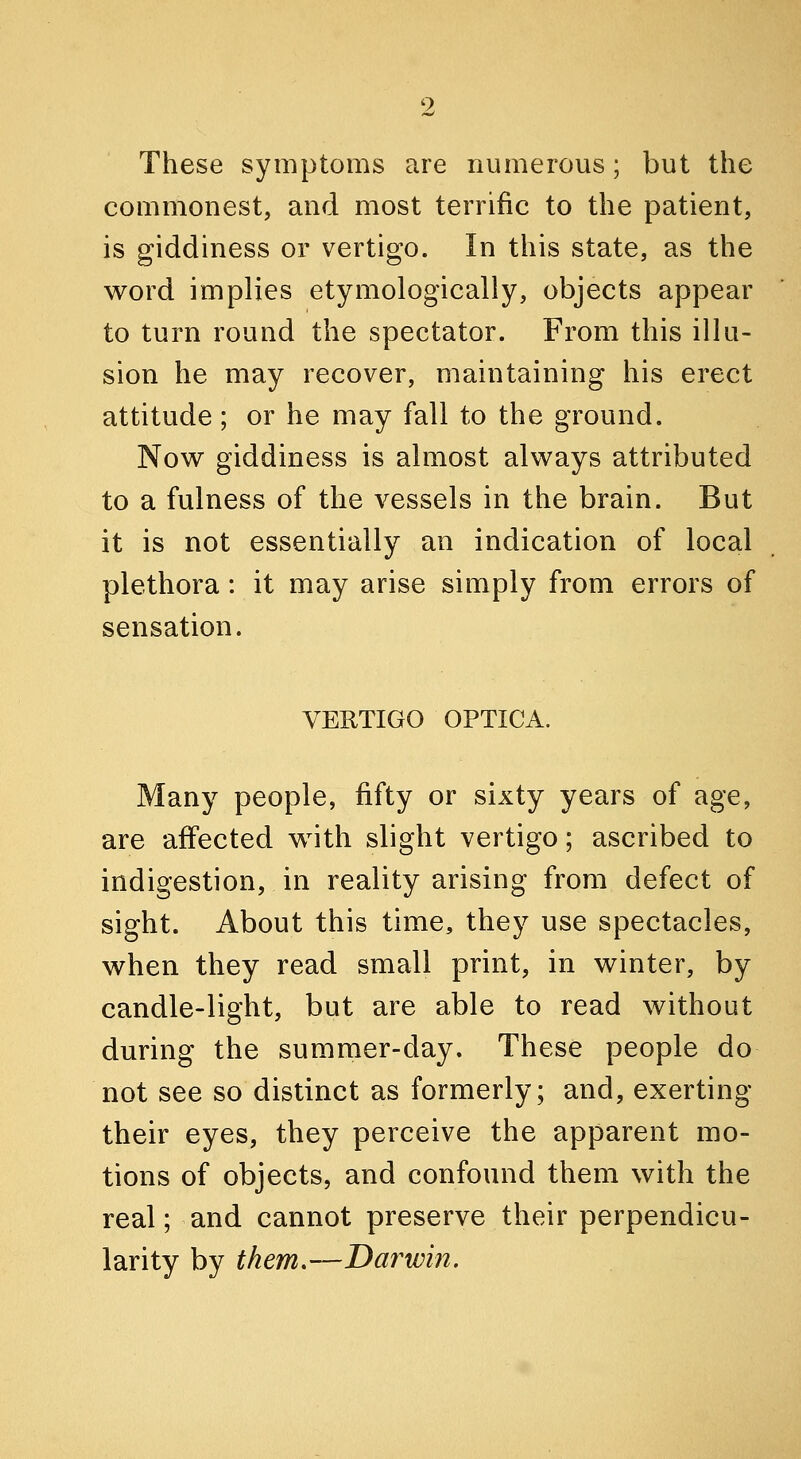 These symptoms are numerous; but the commonest, and most terrific to the patient, is giddiness or vertigo. In this state, as the word implies etymologically, objects appear to turn round the spectator. From this illu- sion he may recover, maintaining his erect attitude; or he may fall to the ground. Now giddiness is almost always attributed to a fulness of the vessels in the brain. But it is not essentially an indication of local plethora : it may arise simply from errors of sensation. VEUTIGO OPTICA. Many people, fifty or sixty years of age, are affected with slight vertigo; ascribed to indigestion, in reality arising from defect of sight. About this time, they use spectacles, when they read small print, in winter, by candle-light, but are able to read without during the summer-day. These people do not see so distinct as formerly; and, exerting their eyes, they perceive the apparent mo- tions of objects, and confound them with the real; and cannot preserve their perpendicu- larity by them.—Darwin.