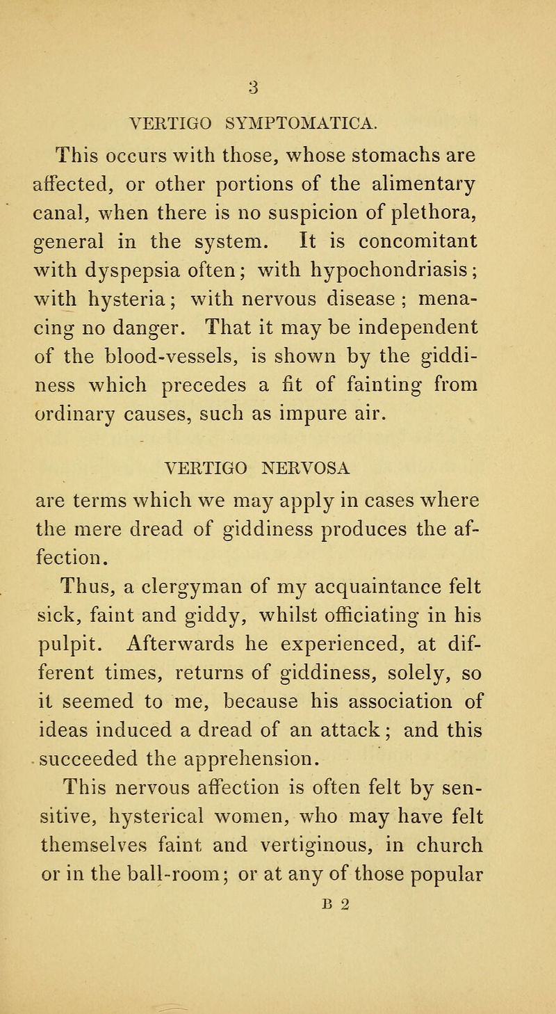 VERTIGO SYMPTOMATICA. This occurs with those, whose stomachs are affected, or other portions of the alimentary canal, when there is no suspicion of plethora, general in the system. It is concomitant with dyspepsia often; with hypochondriasis; with hysteria; with nervous disease ; mena- cing no danger. That it may be independent of the blood-vessels, is shown by the giddi- ness which precedes a fit of fainting from ordinary causes, such as impure air. VERTIGO NERVOSA are terms which we may apply in cases where the mere dread of giddiness produces the af- fection. Thus, a clergyman of my acquaintance felt sick, faint and giddy, whilst officiating in his pulpit. Afterwards he experienced, at dif- ferent times, returns of giddiness, solely, so it seemed to me, because his association of ideas induced a dread of an attack; and this -succeeded the apprehension. This nervous affection is often felt by sen- sitive, hysterical women, who may have felt themselves faint and vertiginous, in church or in the ball-room; or at any of those popular B 2