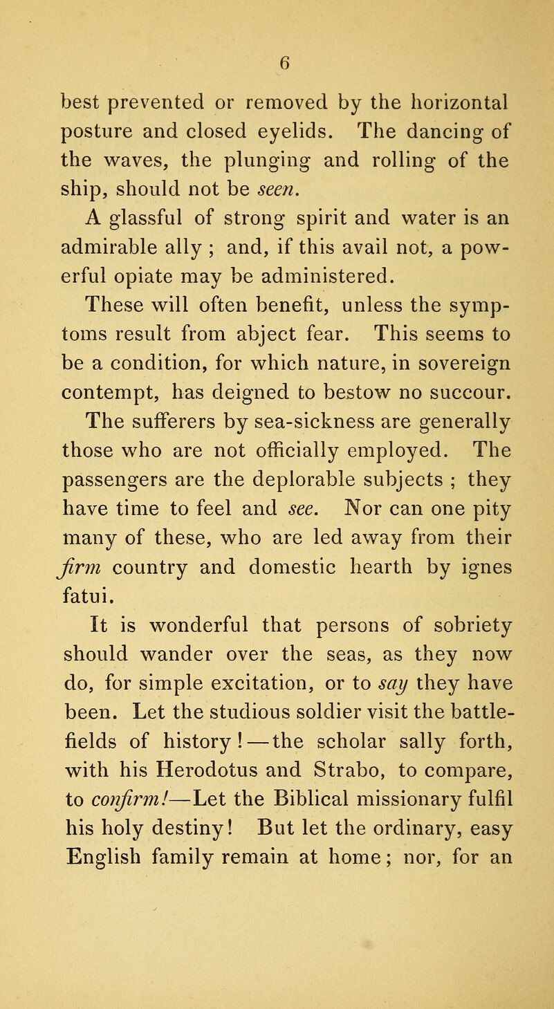 best prevented or removed by the horizontal posture and closed eyelids. The dancing of the waves, the plunging and rolling of the ship, should not be seen. A glassful of strong spirit and water is an admirable ally ; and, if this avail not, a pow- erful opiate may be administered. These will often benefit, unless the symp- toms result from abject fear. This seems to be a condition, for which nature, in sovereign contempt, has deigned to bestow no succour. The sufferers by sea-sickness are generally those who are not officially employed. The passengers are the deplorable subjects ; they have time to feel and see. Nor can one pity many of these, who are led away from their Jirm country and domestic hearth by ignes fatui. It is wonderful that persons of sobriety should wander over the seas, as they now do, for simple excitation, or to say they have been. Let the studious soldier visit the battle- fields of history!—the scholar sally forth, with his Herodotus and Strabo, to compare, to conjirm!—Let the Biblical missionary fulfil his holy destiny! But let the ordinary, easy English family remain at home; nor, for an