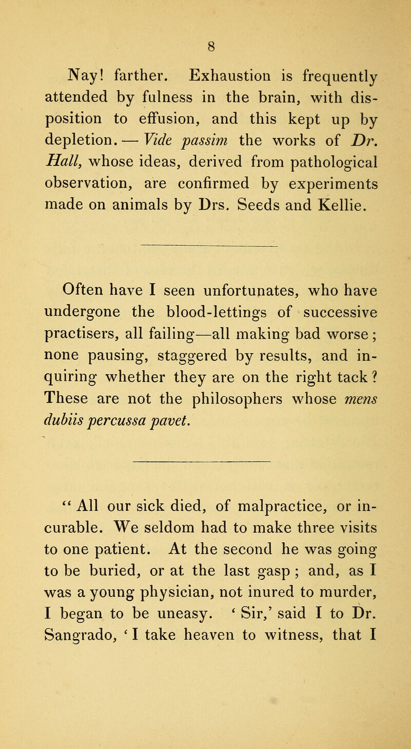 Nay! farther. Exhaustion is frequently attended by fulness in the brain, with dis- position to effusion, and this kept up by depletion. — Vide passim the works of Dr, Hall, whose ideas, derived from pathological observation, are confirmed by experiments made on animals by Drs. Seeds and Kellie. Often have I seen unfortunates, who have undergone the blood-lettings of successive practisers, all failing—all making bad worse; none pausing, staggered by results, and in- quiring whether they are on the right tack ? These are not the philosophers whose mens dubiis percussa pavet. *' All our sick died, of malpractice, or in- curable. We seldom had to make three visits to one patient. At the second he was going to be buried, or at the last gasp ; and, as I was a young physician, not inured to murder, I began to be uneasy. * Sir,' said I to Dr. Sangrado, ' I take heaven to witness, that I