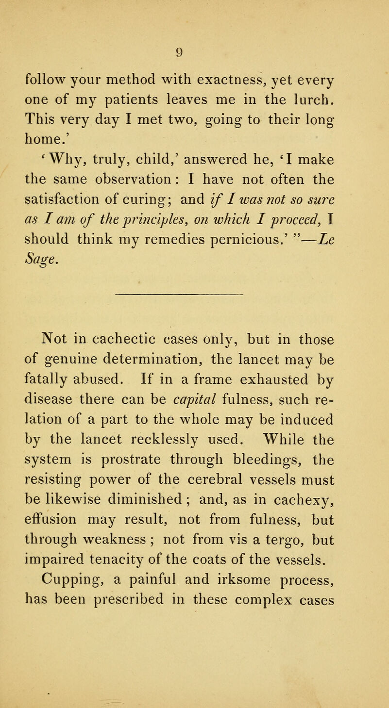 follow your method with exactness, yet every one of my patients leaves me in the lurch. This very day I met two, going to their long home.' 'Why, truly, child,' answered he, 'I make the same observation : I have not often the satisfaction of curing; and if I was not so sure as I am of the principles, on which I proceed, I should think my remedies pernicious.' —Le Sage, Not in cachectic cases only, but in those of genuine determination, the lancet may be fatally abused. If in a frame exhausted by disease there can be capital fulness, such re- lation of a part to the whole may be induced by the lancet recklessly used. While the system is prostrate through bleedings, the resisting power of the cerebral vessels must be likewise diminished ; and, as in cachexy, effusion may result, not from fulness, but through weakness ; not from vis a tergo, but impaired tenacity of the coats of the vessels. Cupping, a painful and irksome process, has been prescribed in these complex cases
