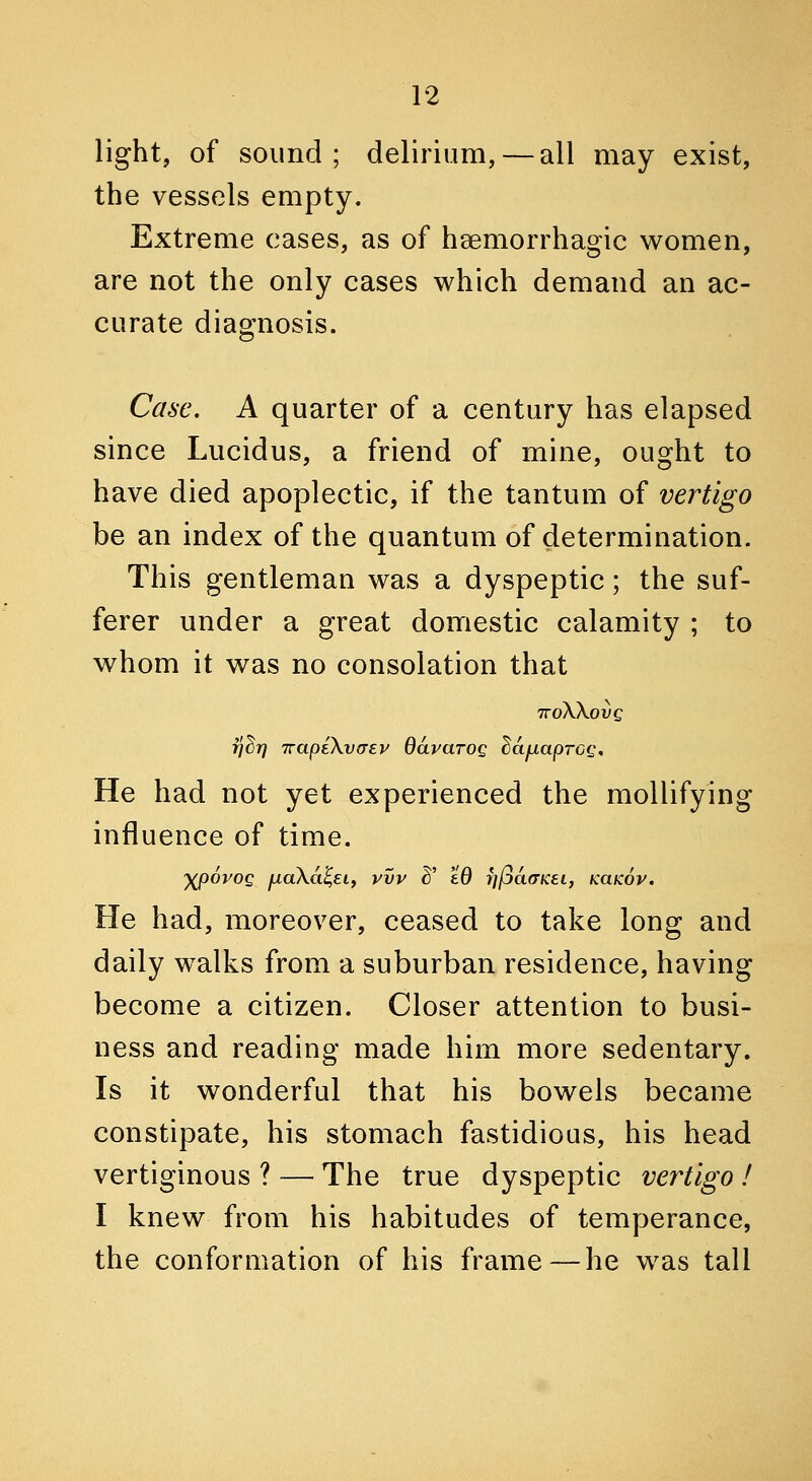 light, of sound; delirium, — all may exist, the vessels empty. Extreme cases, as of hsemorrhagic women, are not the only cases which demand an ac- curate diagnosis. Case, A quarter of a century has elapsed since Lucidus, a friend of mine, ought to have died apoplectic, if the tantum of vertigo be an index of the quantum of determination. This gentleman was a dyspeptic; the suf- ferer under a great domestic calamity ; to w^hom it v^as no consolation that TroXX.ovQ rj^T} Trapi\v<TEV davarog dcifxaprcg. He had not yet experienced the mollifying influence of time. ')(p6yog fxaXa^EL, vvv ^' £0 f](ja(TKei, KaKov. He had, moreover, ceased to take long and daily walks from a suburban residence, having become a citizen. Closer attention to busi- ness and reading made him more sedentary. Is it wonderful that his bowels became constipate, his stomach fastidious, his head vertiginous ? — The true dyspeptic vertigo ! I knew from his habitudes of temperance, the conformation of his frame—he was tall