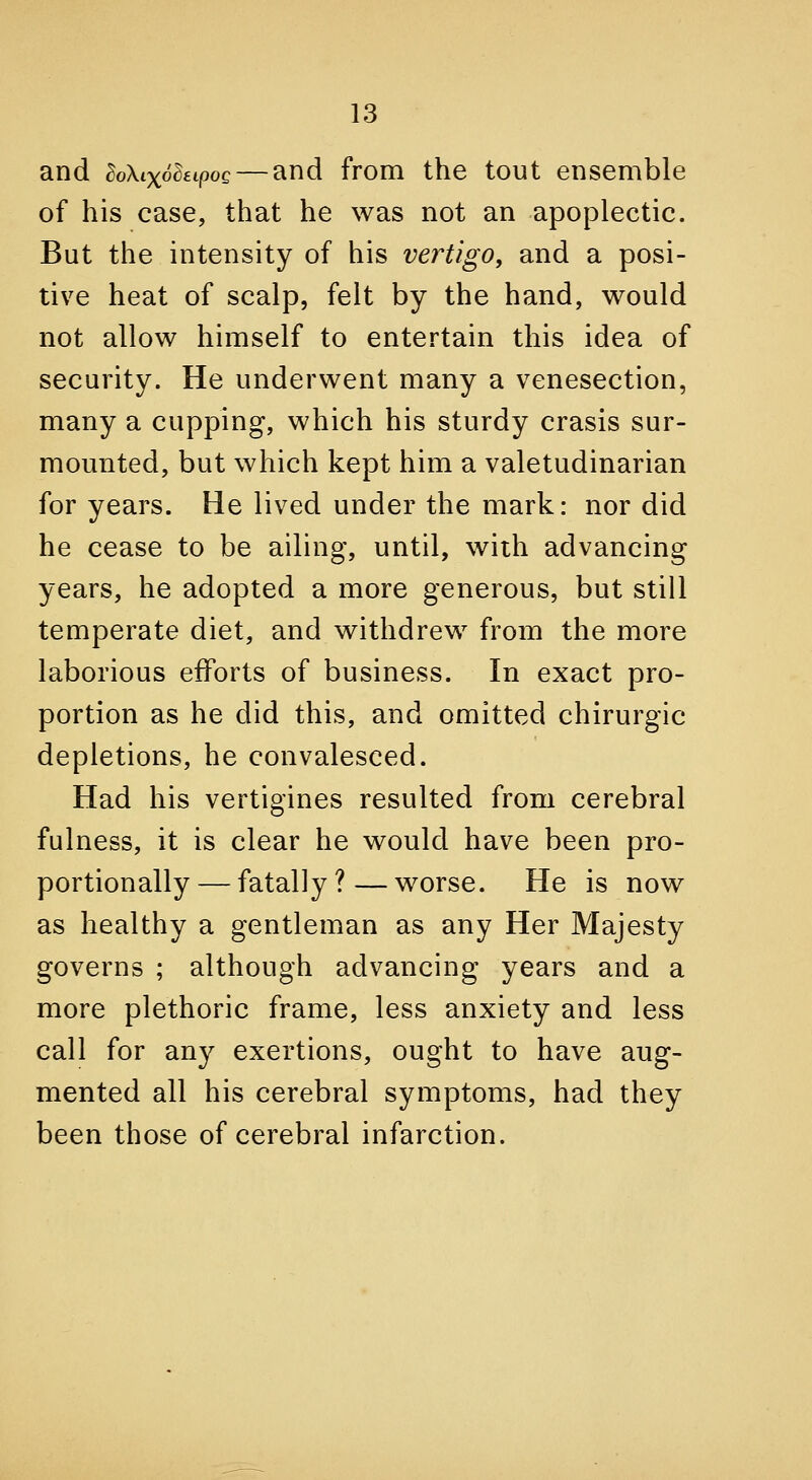 and BoXixohtpoQ — and from the tout ensemble of his case, that he was not an apoplectic. But the intensity of his vertigo, and a posi- tive heat of scalp, felt by the hand, would not allow himself to entertain this idea of security. He underwent many a venesection, many a cupping, which his sturdy crasis sur- mounted, but which kept him a valetudinarian for years. He lived under the mark: nor did he cease to be ailing, until, with advancing years, he adopted a more generous, but still temperate diet, and withdrew from the more laborious efforts of business. In exact pro- portion as he did this, and omitted chirurgic depletions, he convalesced. Had his vertigines resulted from cerebral fulness, it is clear he would have been pro- portionally— fatally?—worse. He is now as healthy a gentleman as any Her Majesty governs ; although advancing years and a more plethoric frame, less anxiety and less call for any exertions, ought to have aug- mented all his cerebral symptoms, had they been those of cerebral infarction.