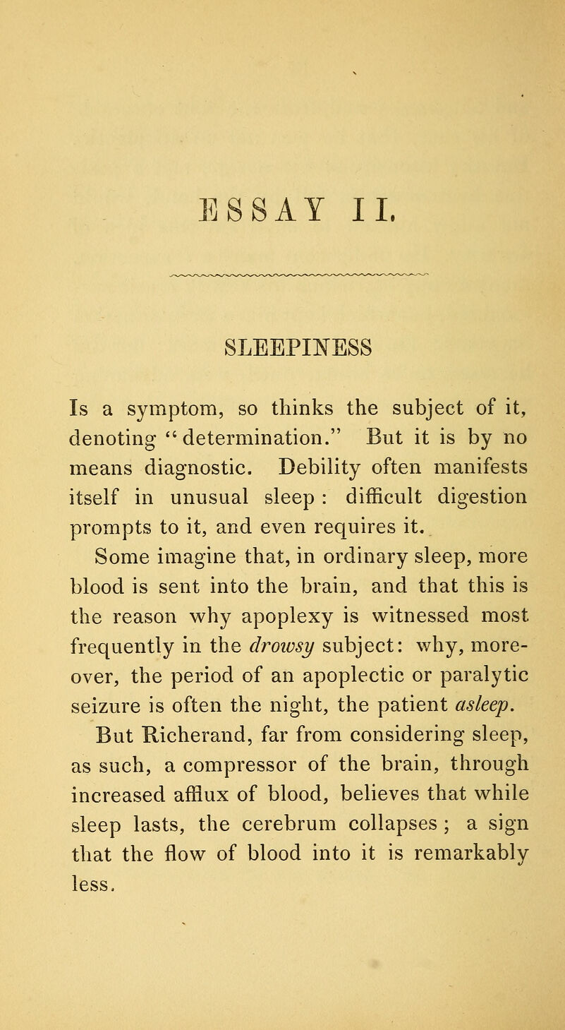 ESSAY IL SLEEPINESS Is a symptom, so thinks the subject of it, denoting ''determination. But it is by no means diagnostic. Debility often manifests itself in unusual sleep : difficult digestion prompts to it, and even requires it. Some imagine that, in ordinary sleep, more blood is sent into the brain, and that this is the reason why apoplexy is witnessed most frequently in the drowsy subject: why, more- over, the period of an apoplectic or paralytic seizure is often the night, the patient asleep. But Richerand, far from considering sleep, as such, a compressor of the brain, through increased afflux of blood, believes that while sleep lasts, the cerebrum collapses ; a sign that the flow of blood into it is remarkably less.