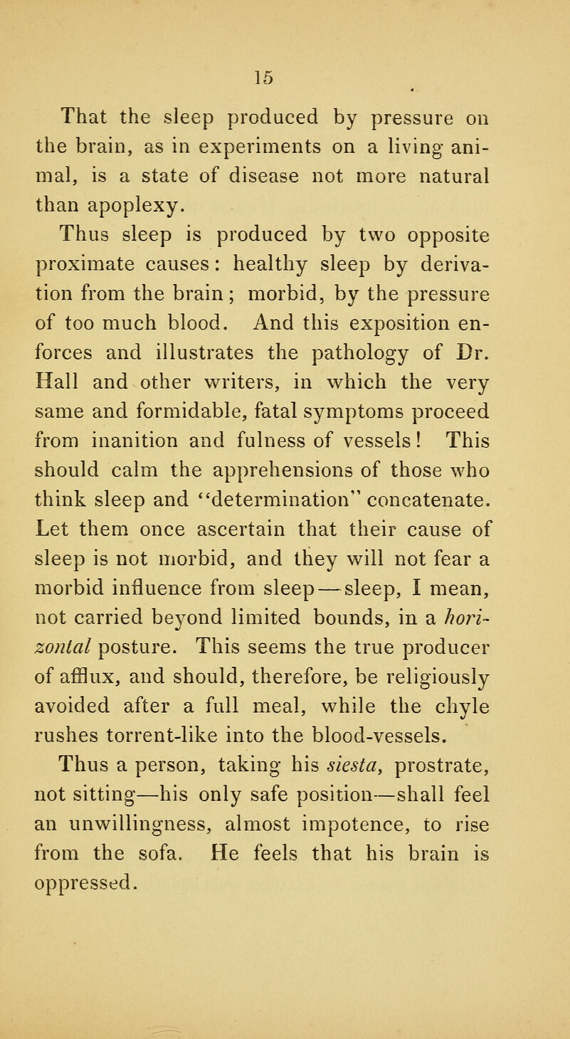 That the sleep produced by pressure on the brain, as in experiments on a living ani- mal, is a state of disease not more natural than apoplexy. Thus sleep is produced by two opposite proximate causes : healthy sleep by deriva- tion from the brain; morbid, by the pressure of too much blood. And this exposition en- forces and illustrates the pathology of Dr. Hall and other writers, in which the very same and formidable, fatal symptoms proceed from inanition and fulness of vessels! This should calm the apprehensions of those who think sleep and determination concatenate. Let them once ascertain that their cause of sleep is not morbid, and they will not fear a morbid influence from sleep—^ sleep, I mean, not carried beyond limited bounds, in a hoj^i- zonlal posture. This seems the true producer of afflux, and should, therefore, be religiously avoided after a full meal, while the chyle rushes torrent-like into the blood-vessels. Thus a person, taking his siesta, prostrate, not sitting—his only safe position—shall feel an unwillingness, almost impotence, to rise from the sofa. He feels that his brain is oppressed.