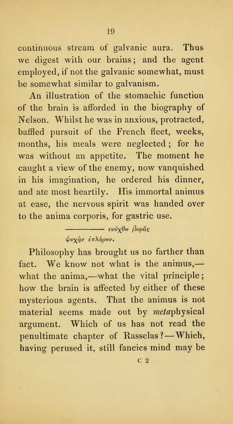 continuous stream of galvanic aura. Thus we digest with our brains; and the agent employed, if not the galvanic somewhat, must be somewhat similar to galvanism. An illustration of the stomachic function of the brain is afforded in the biography of Nelson. Whilst he was in anxious, protracted, baffled pursuit of the French fleet, weeks, months, his meals were neglected ; for he was without an appetite. The moment he caught a view of the enemy, now vanquished in his imagination, he ordered his dinner, and ate most heartily. His immortal animus at ease, the nervous spirit was handed over to the anima corporis, for gastric use. evd)^08 (jopag Philosophy has brought us no farther than fact. We know not what is the animus,— what the anima,—what the vital principle; how the brain is affected by either of these mysterious agents. That the animus is not material seems made out by metaphysicdil argument. Which of us has not read the penultimate chapter of Rasselas?—Which, having perused it, still fancies mind may be c 2