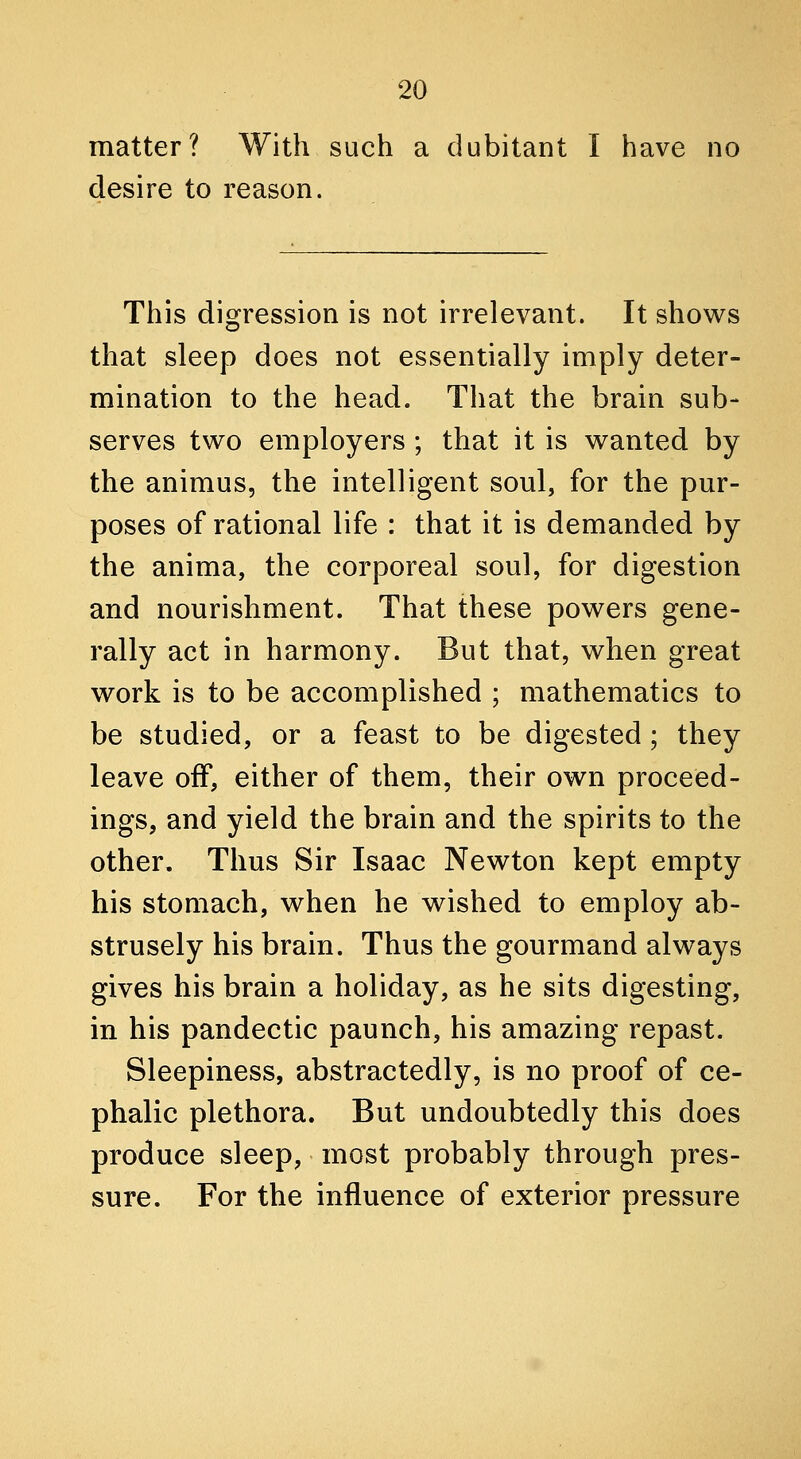 matter? With such a dubitant I have no desire to reason. This digression is not irrelevant. It shows that sleep does not essentially imply deter- mination to the head. That the brain sub- serves two employers ; that it is wanted by the animus, the intelligent soul, for the pur- poses of rational life : that it is demanded by the anima, the corporeal soul, for digestion and nourishment. That these powers gene- rally act in harmony. But that, when great work is to be accomplished ; mathematics to be studied, or a feast to be digested; they leave off, either of them, their own proceed- ings, and yield the brain and the spirits to the other. Thus Sir Isaac Newton kept empty his stomach, when he wished to employ ab- strusely his brain. Thus the gourmand always gives his brain a holiday, as he sits digesting, in his pandectic paunch, his amazing repast. Sleepiness, abstractedly, is no proof of ce- phalic plethora. But undoubtedly this does produce sleep, most probably through pres- sure. For the influence of exterior pressure