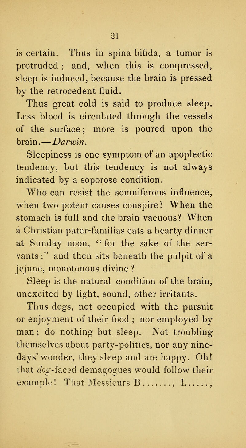 is certain. Thus in spina bifida, a tumor is protruded ; and, when this is compressed, sleep is induced, because the brain is pressed by the retrocedent fluid. Thus great cold is said to produce sleep. Less blood is circulated through the vessels of the surface; more is poured upon the brain.—Darwin, Sleepiness is one symptom of an apoplectic tendency, but this tendency is not always indicated by a soporose condition. Who can resist the somniferous influence, when two potent causes conspire? When the stomach is full and the brain vacuous? When a Christian pater-familias eats a hearty dinner at Sunday noon, '* for the sake of the ser- vants ; and then sits beneath the pulpit of a jejune, monotonous divine ? Sleep is the natural condition of the brain, unexcited by light, sound, other irritants. Thus dogs, not occupied with the pursuit or enjoyment of their food ; nor employed by man; do nothing but sleep. JVot troubling themselves about party-politics, nor any nine- days'wonder, they sleep and are happy. Ohf that dog-idiCed demagogues would follow their example! That Messieurs B .., L ,