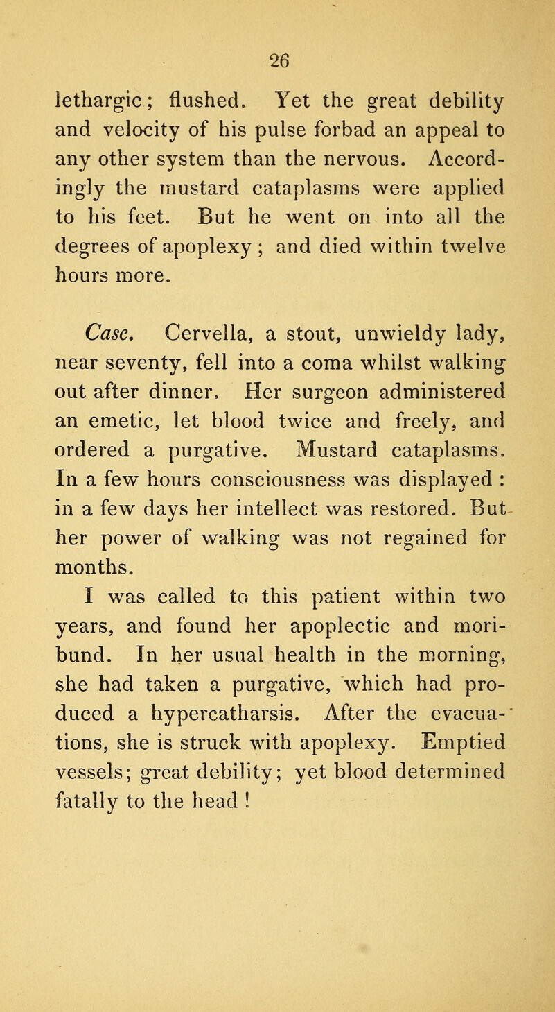 lethargic; flushed. Yet the great debility and velocity of his pulse forbad an appeal to any other system than the nervous. Accord- ingly the mustard cataplasms were applied to his feet. But he v^ent on into all the degrees of apoplexy ; and died within twelve hours more. Case, Cervella, a stout, unwieldy lady, near seventy, fell into a coma whilst walking out after dinner. Her surgeon administered an emetic, let blood twice and freely, and ordered a purgative. Mustard cataplasms. In a few hours consciousness was displayed : in a few days her intellect was restored. But her power of walking was not regained for months. I was called to this patient within two years, and found her apoplectic and mori- bund. In her usual health in the morning, she had taken a purgative, which had pro- duced a hypercatharsis. After the evacua- tions, she is struck with apoplexy. Emptied vessels; great debility; yet blood determined fatally to the head !