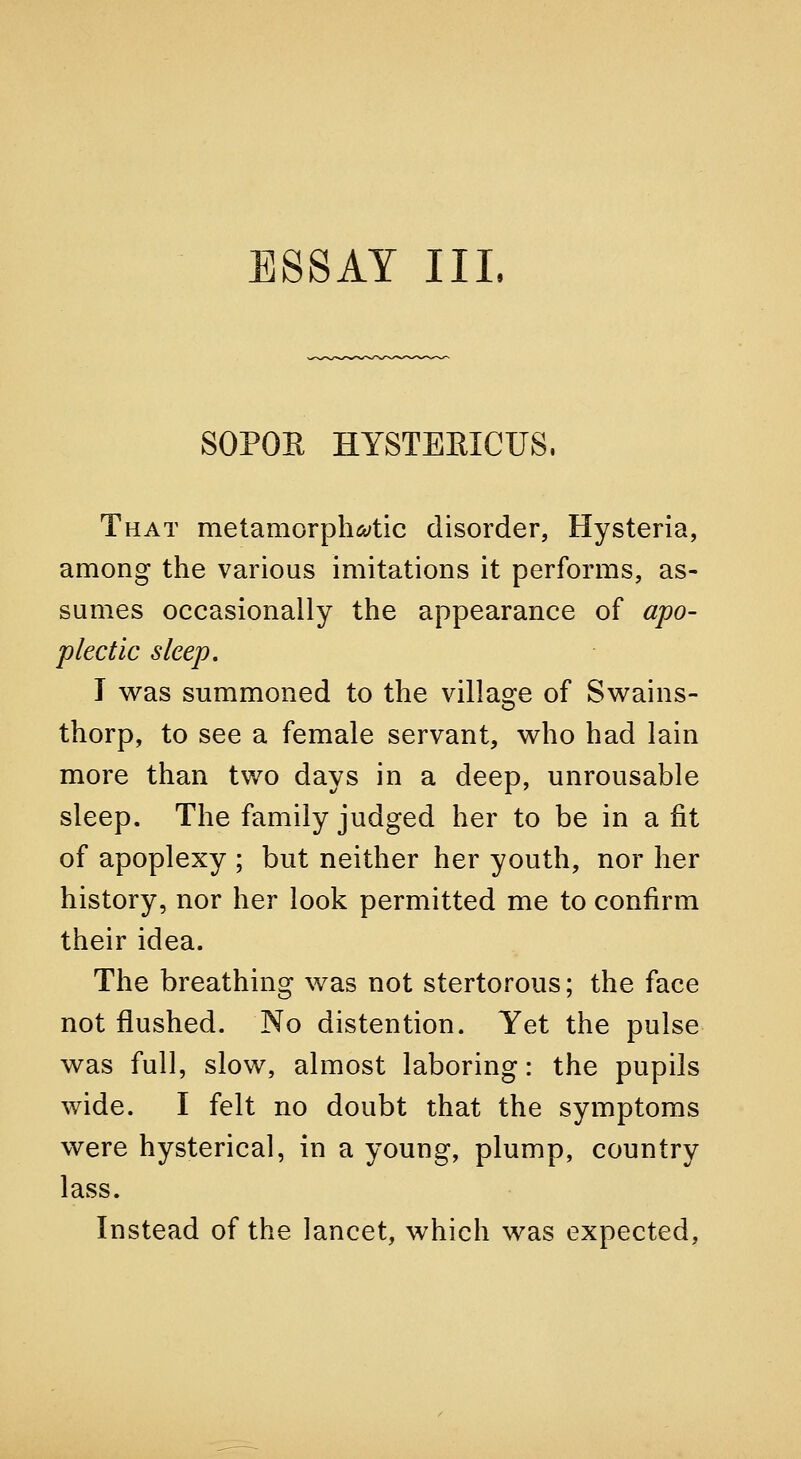 SOPOE HYSTERICUS, That metamorph^tic disorder, Hysteria, among the various imitations it performs, as- sumes occasionally the appearance of apo- plectic sleep, I was summoned to the village of Sw^ains- thorp, to see a female servant, who had lain more than two days in a deep, unrousable sleep. The family judged her to be in a fit of apoplexy ; but neither her youth, nor her history, nor her look permitted me to confirm their idea. The breathing was not stertorous; the face not flushed. No distention. Yet the pulse was full, slow, almost laboring: the pupils wide. I felt no doubt that the symptoms were hysterical, in a young, plump, country lass. Instead of the lancet, which was expected,