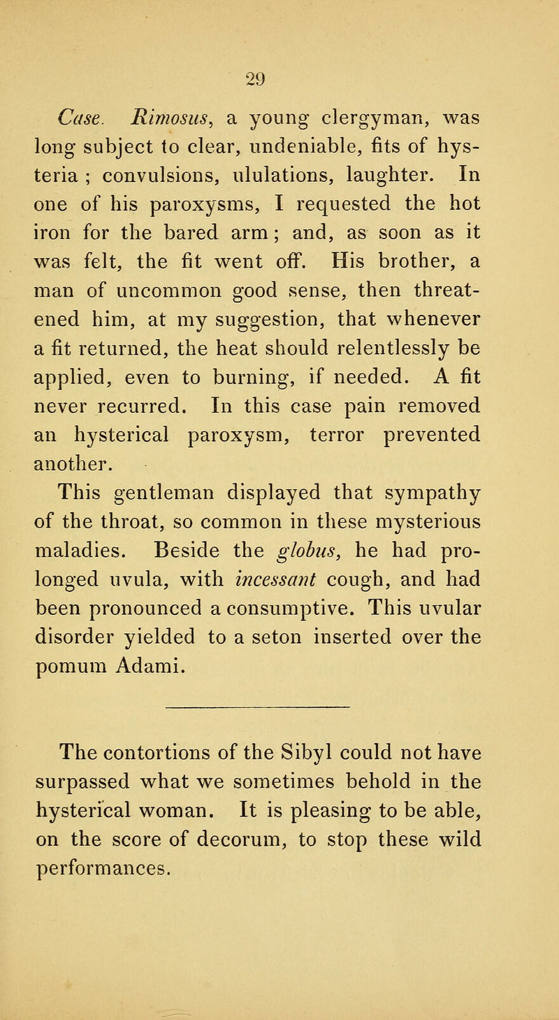 Case. Rimosus, a young clergyman, was long subject to clear, undeniable, fits of hys- teria ; convulsions, ululations, laughter. In one of his paroxysms, I requested the hot iron for the bared arm; and, as soon as it was felt, the fit went off. His brother, a man of uncommon good sense, then threat- ened him, at my suggestion, that whenever a fit returned, the heat should relentlessly be applied, even to burning, if needed. A fit never recurred. In this case pain removed an hysterical paroxysm, terror prevented another. This gentleman displayed that sympathy of the throat, so common in these mysterious maladies. Beside the globus, he had pro- longed uvula, with incessant cough, and had been pronounced a consumptive. This uvular disorder yielded to a seton inserted over the pomum Ad ami. The contortions of the Sibyl could not have surpassed what we sometimes behold in the hysterical woman. It is pleasing to be able, on the score of decorum, to stop these wild performances.
