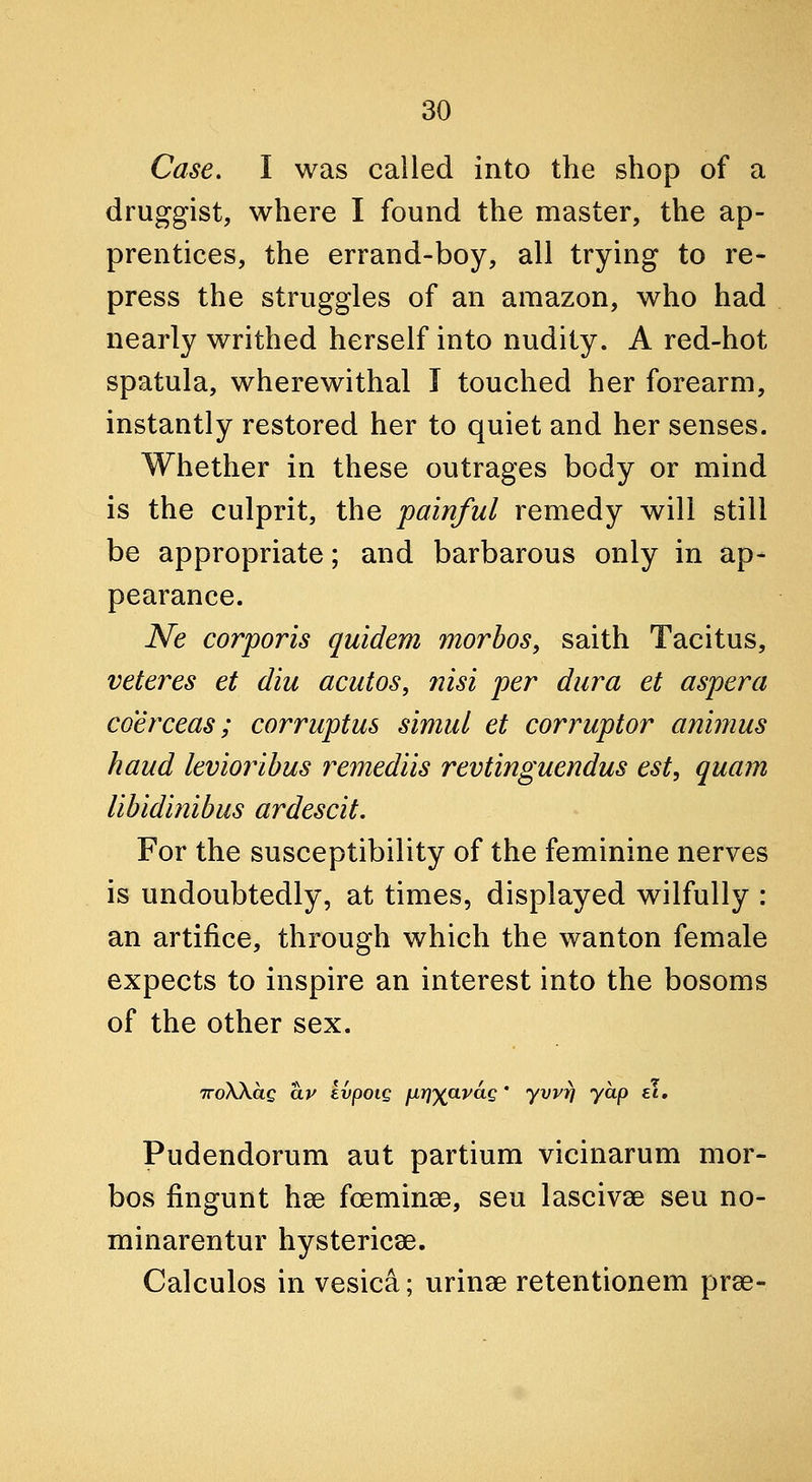 Case. I was called into the shop of a druggist, where I found the master, the ap- prentices, the errand-boy, all trying to re- press the struggles of an amazon, who had nearly writhed herself into nudity. A red-hot spatula, wherewithal I touched her forearm, instantly restored her to quiet and her senses. Whether in these outrages body or mind is the culprit, the painful remedy will still be appropriate; and barbarous only in ap- pearance. Ne corporis quidem morbos, saith Tacitus, veteres et diu acutos, iiisi per dura et aspera coerceas; corruptus simul et corruptor animus haud levioribus remediis revtinguendus est, quam libidinibus ardescit. For the susceptibility of the feminine nerves is undoubtedly, at times, displayed wilfully : an artifice, through which the wanton female expects to inspire an interest into the bosoms of the other sex. TToWag av kvpoig fir]')(avdQ ' yvvrj yap ei. Pudendorum aut partium vicinarum mor- bos fingunt hse foeminae, seu lascivae seu no- minarentur hystericae. Calculos in vesica; urinae retentionem pree-