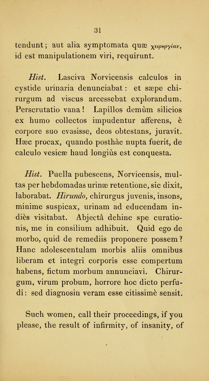 tendunt; aut alia symptomata quae xet/>«pytav, id est manipulationem viri, requirunt. Hist, Lasciva Norvicensis calculos in cystide urinaria denunciabat: et ssepe chi- rurgum ad viscus arcessebat explorandum. Perscrutatio vana! Lapillos demum silicios ex humo collectos impudentur afFerens, h corpore suo evasisse, deos obtestans, juravit. Heec procax, quando posthac nupta fuerit, de calculo vesicae baud longius est conquesta. Hist. Puella pubescens, Norvicensis, mul- tas per hebdomadas urina3 retentione, sic dixit, laborabat. Hiruiido, chirurgus juvenis, insons, minime suspicax, urinam ad educendam in- dies visitabat. Abjecta dehinc spe curatio- nis, me in consilium adhibuit. Quid ego de morbo, quid de remediis proponere possem ? Hanc adolescentulam morbis aliis omnibus liberam et integri corporis esse compertum habens, fictum morbum annunciavi. Chirur- gum, virum probum, horrore hoc dicto perfu- di: sed diagnosin veram esse citissim^ sensit. Such vv^omen, call their proceedings, if you please, the result of infirmity, of insanity, of