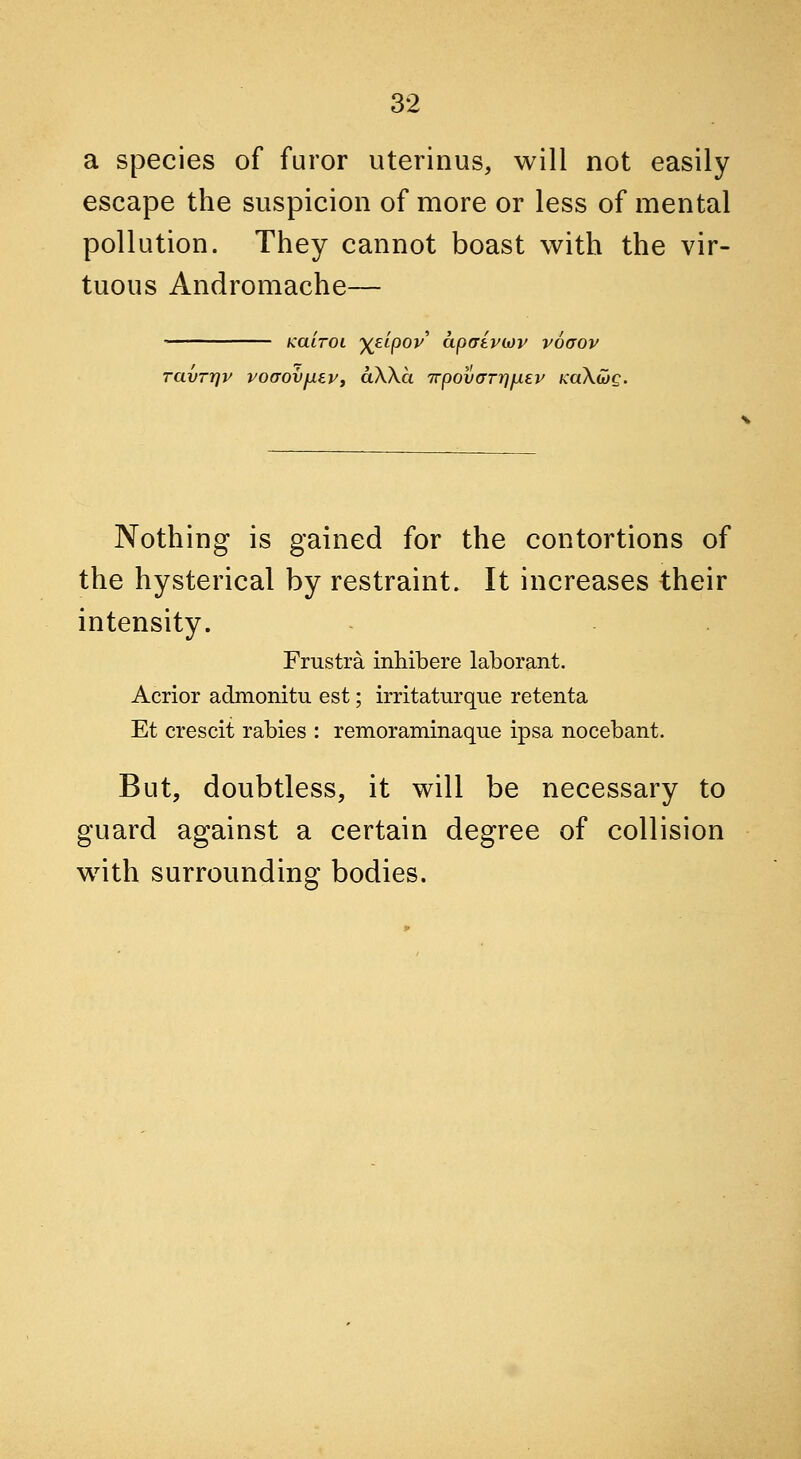 a species of furor uterinus, will not easily escape the suspicion of more or less of mental pollution. They cannot boast with the vir- tuous Andromache— KaiTOi y(£ipov apatviov voaov ravrrjv voaovfiePf aWa 7rpovaTr]fiev kuXwq. Nothing is gained for the contortions of the hysterical by restraint. It increases their intensity. Frustra inhibere laborant. Acrior admonitu est; irritaturque retenta Et crescit rabies : remoraminaque ipsa nocebant. But, doubtless, it will be necessary to guard against a certain degree of collision with surrounding bodies.