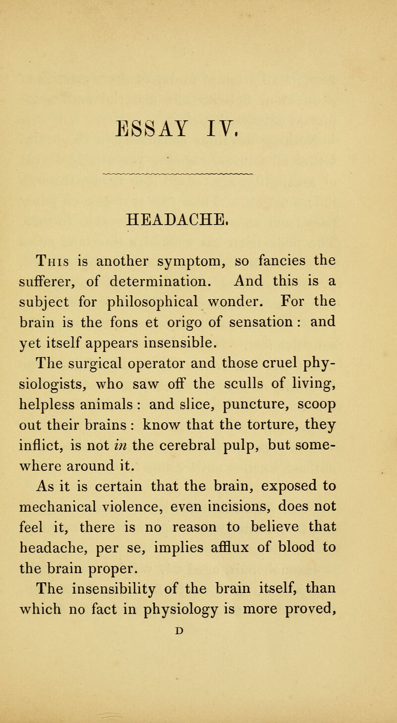 HEADACHE. This is another symptom, so fancies the sufferer, of determination. And this is a subject for philosophical wonder. For the brain is the fons et origo of sensation: and yet itself appears insensible. The surgical operator and those cruel phy- siologists, who saw off the sculls of living, helpless animals : and slice, puncture, scoop out their brains : know that the torture, they inflict, is not in the cerebral pulp, but some- where around it. As it is certain that the brain, exposed to mechanical violence, even incisions, does not feel it, there is no reason to believe that headache, per se, implies afflux of blood to the brain proper. The insensibility of the brain itself, than which no fact in physiology is more proved, D