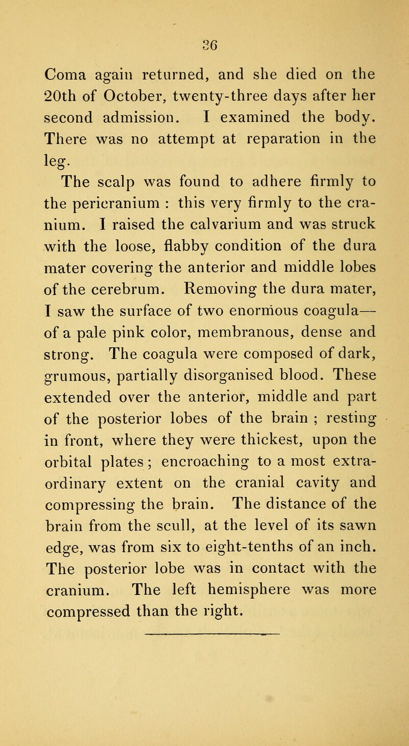 Coma again returned, and she died on the 20th of October, twenty-three days after her second admission. I examined the bod v. There was no attempt at reparation in the leg. The scalp was found to adhere firmly to the pericranium : this very firmly to the cra- nium. I raised the calvarium and was struck with the loose, flabby condition of the dura mater covering the anterior and middle lobes of the cerebrum. Removing the dura mater, I saw the surface of two enornious coagula— of a pale pink color, membranous, dense and strong. The coagula were composed of dark, grumous, partially disorganised blood. These extended over the anterior, middle and part of the posterior lobes of the brain ; resting in front, where they were thickest, upon the orbital plates; encroaching to a most extra- ordinary extent on the cranial cavity and compressing the brain. The distance of the brain from the scull, at the level of its sawn edge, was from six to eight-tenths of an inch. The posterior lobe was in contact with the cranium. The left hemisphere was more compressed than the right.
