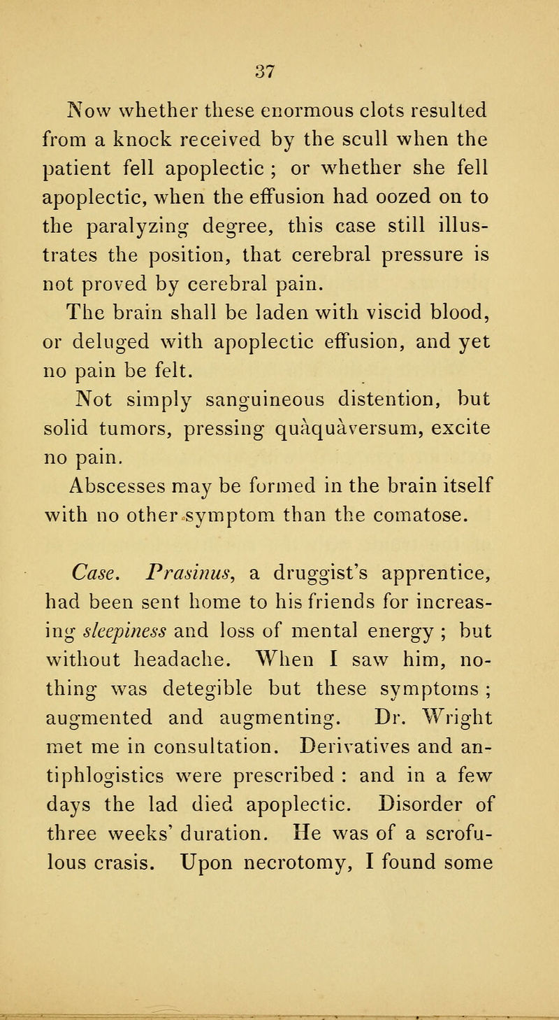 Now whether these enormous clots resulted from a knock received by the scull when the patient fell apoplectic ; or whether she fell apoplectic, when the effusion had oozed on to the paralyzing degree, this case still illus- trates the position, that cerebral pressure is not proved by cerebral pain. The brain shall be laden with viscid blood, or deluged with apoplectic effusion, and yet no pain be felt. Not simply sanguineous distention, but solid tumors, pressing quaquaversum, excite no pain. Abscesses may be formed in the brain itself with no other symptom than the comatose. Case, Prasinus, a druggist's apprentice, had been sent home to his friends for increas- ing sleepiness and loss of mental energy ; but without headache. When I saw him, no- thing was detegible but these symptoms ; augmented and augmenting. Dr. Wright met me in consultation. Derivatives and an- tiphlogistics were prescribed : and in a few days the lad died apoplectic. Disorder of three weeks' duration. He was of a scrofu- lous crasis. Upon necrotomy, I found some *.^ ',. iii. a J, i.ai'.