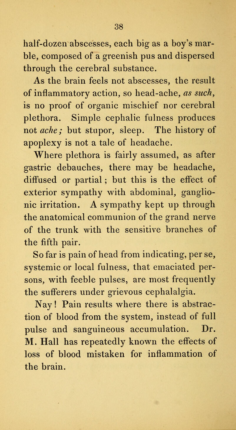 half-dozen abscesses, each big as a boy's mar- ble, composed of a greenish pus and dispersed through the cerebral substance. As the brain feels not abscesses, the result of inflammatory action, so head-ache, as such, is no proof of organic mischief nor cerebral plethora. Simple cephalic fulness produces not ache; but stupor, sleep. The history of apoplexy is not a tale of headache. Where plethora is fairly assumed, as after gastric debauches, there may be headache, diffused or partial; but this is the effect of exterior sympathy with abdominal, ganglio- nic irritation. A sympathy kept up through the anatomical communion of the grand nerve of the trunk with the sensitive branches of the fifth pair. So far is pain of head from indicating, per se, systemic or local fulness, that emaciated per- sons, with feeble pulses, are most frequently the sufferers under grievous cephalalgia. Nay! Pain results where there is abstrac- tion of blood from the system, instead of full pulse and sanguineous accumulation. Dr. M. Hall has repeatedly known the effects of loss of blood mistaken for inflammation of the brain.