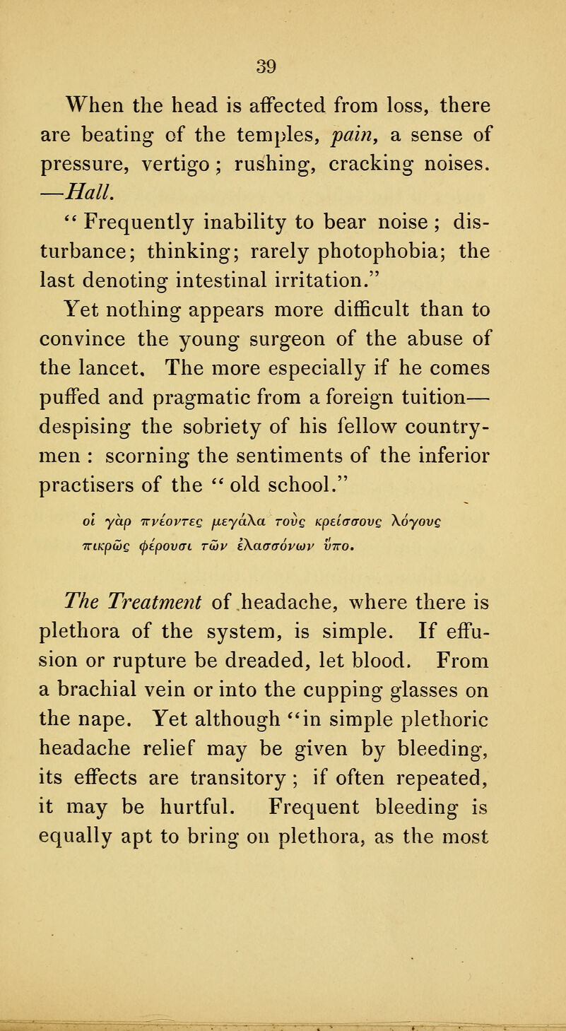 When the head is affected from loss, there are beating of the temples, pain, a sense of pressure, vertigo ; rushing, cracking noises. —Hall. ** Frequently inability to bear noise ; dis- turbance; thinking; rarely photophobia; the last denoting intestinal irritation. Yet nothing appears more difficult than to convince the young surgeon of the abuse of the lancet. The more especially if he comes puffed and pragmatic from a foreign tuition— despising the sobriety of his fellow country- men : scorning the sentiments of the inferior practisers of the '' old school. 01 yap TTviovTEQ fieyaXa tovq KpeiaaovQ \6yovQ TTiKpCJQ (pipovai Tu)v kXaaaovLov vtto. The Treatment of headache, where there is plethora of the system, is simple. If effu- sion or rupture be dreaded, let blood. From a brachial vein or into the cupping glasses on the nape. Yet although **in simple plethoric headache relief may be given by bleeding, its effects are transitory ; if often repeated, it may be hurtful. Frequent bleeding is equally apt to bring on plethora, as the most