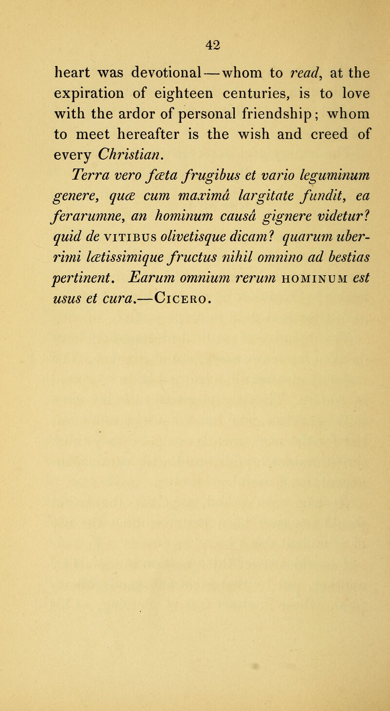 heart was devotional—whom to read^ at the expiration of eighteen centuries, is to love with the ardor of personal friendship; whom to meet hereafter is the wish and creed of every Christian, Terra vero fceta frugibus et vario leguminum genere, quce cum maj^imd largitate fundit, ea ferarumne, an hominum causa gignere videtur? quid de vitibus oiwetisque dicam? quaimm uber- rifni Icetissimique fructus nihil omnino ad bestias pertinent. Earum omnium rerum hominum est usus et cura.—Cicero.