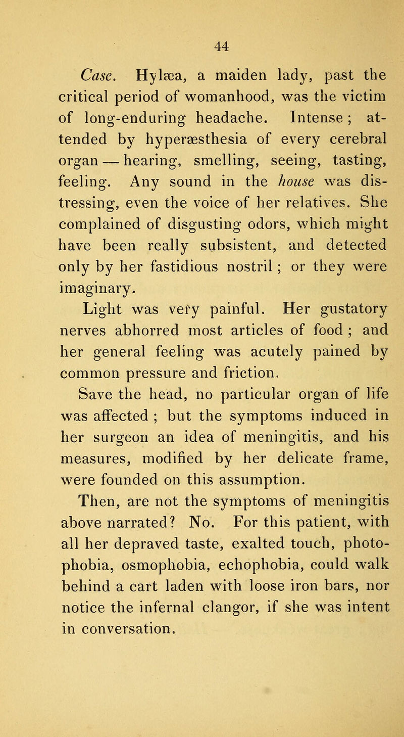 Case. Hylsea, a maiden lady, past the critical period of womanhood, was the victim of long-enduring headache. Intense; at- tended by hypereesthesia of every cerebral organ — hearing, smelling, seeing, tasting, feeling. Any sound in the house was dis- tressing, even the voice of her relatives. She complained of disgusting odors, which might have been really subsistent, and detected only by her fastidious nostril; or they were imaginary. Light was very painful. Her gustatory nerves abhorred most articles of food ; and her general feeling was acutely pained by common pressure and friction. Save the head, no particular organ of life was affected ; but the symptoms induced in her surgeon an idea of meningitis, and his measures, modified by her delicate frame, were founded on this assumption. Then, are not the symptoms of meningitis above narrated? No. For this patient, with all her depraved taste, exalted touch, photo- phobia, osmophobia, echophobia, could walk behind a cart laden with loose iron bars, nor notice the infernal clangor, if she was intent in conversation.