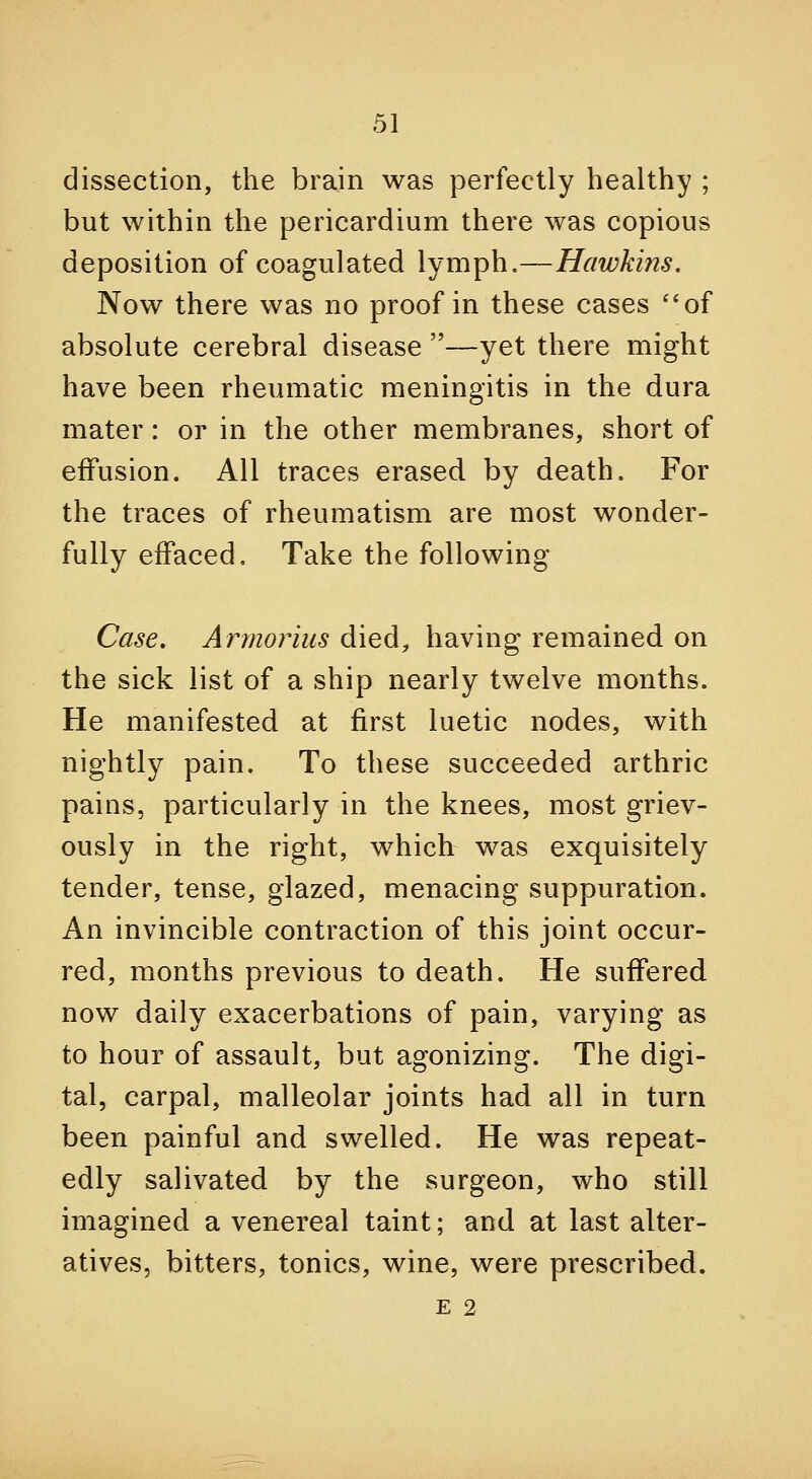 dissection, the brain was perfectly healthy ; but within the pericardium there was copious deposition of coagulated lymph,—Hawkins. Now there was no proof in these cases ''of absolute cerebral disease —yet there might have been rheumatic meningitis in the dura mater: or in the other membranes, short of effusion. All traces erased by death. For the traces of rheumatism are most wonder- fully effaced. Take the following Case. Armorius died, having remained on the sick list of a ship nearly twelve months. He manifested at first luetic nodes, with nightly pain. To these succeeded arthric pains, particularly in the knees, most griev- ously in the right, which was exquisitely tender, tense, glazed, menacing suppuration. An invincible contraction of this joint occur- red, months previous to death. He suffered, now daily exacerbations of pain, varying as to hour of assault, but agonizing. The digi- tal, carpal, malleolar joints had all in turn been painful and swelled. He was repeat- edly salivated by the surgeon, who still imagined a venereal taint; and at last alter- atives, bitters, tonics, wine, were prescribed. E 2