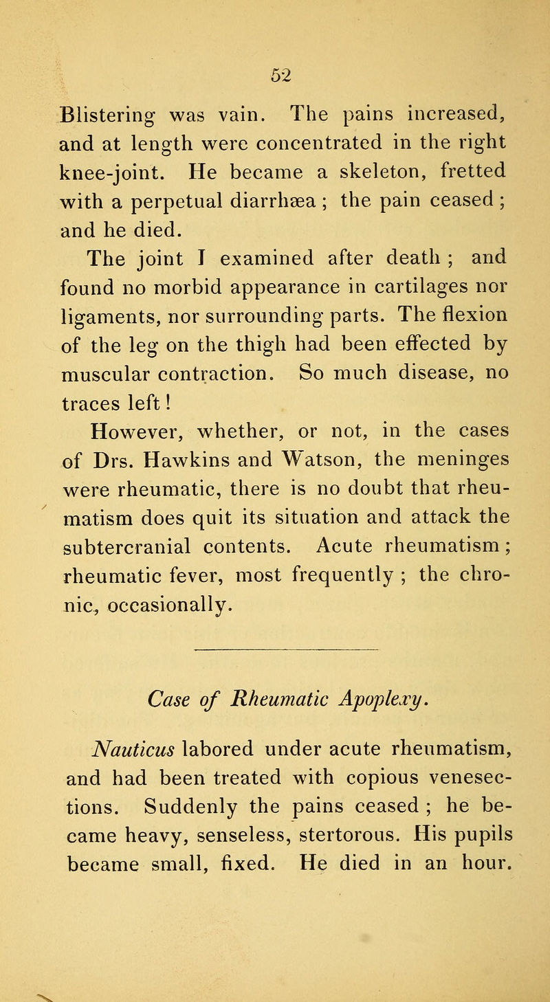 Blistering was vain. The pains increased, and at length were concentrated in the right knee-joint. He became a skeleton, fretted with a perpetual diarrhsea ; the pain ceased ; and he died. The joint T examined after death ; and found no morbid appearance in cartilages nor ligaments, nor surrounding parts. The flexion of the leg on the thigh had been effected by muscular contraction. So much disease, no traces left! However, whether, or not, in the cases of Drs. Hawkins and Watson, the meninges were rheumatic, there is no doubt that rheu- matism does quit its situation and attack the subtercranial contents. Acute rheumatism ; rheumatic fever, most frequently ; the chro- nic^ occasionally. Case of Rheumatic Apoplexy. Nauticus labored under acute rheumatism, and had been treated with copious venesec- tions. Suddenly the pains ceased ; he be- came heavy, senseless, stertorous. His pupils became small, fixed. He died in an hour.
