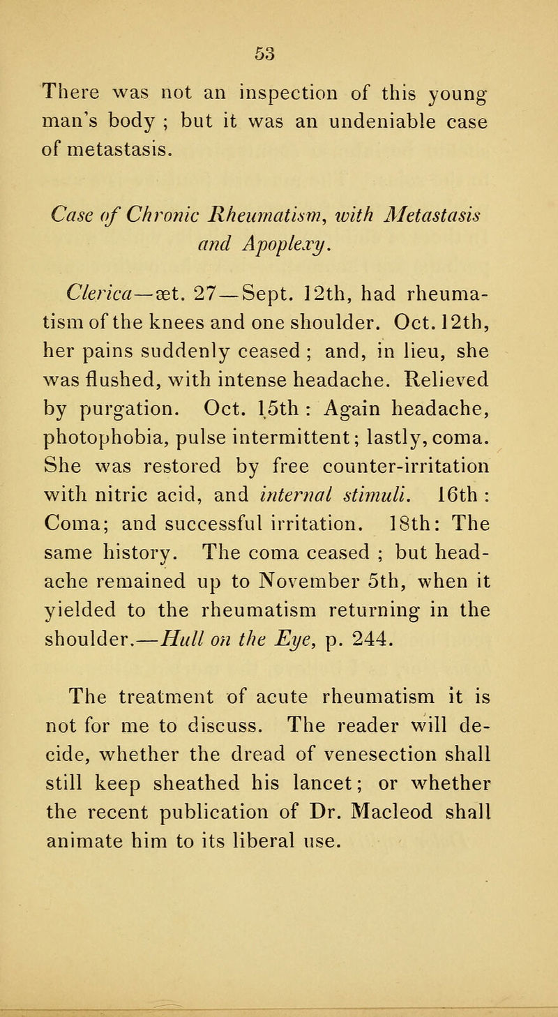 There was not an inspection of this young man's body ; but it was an undeniable case of metastasis. Case of Chronic Rheumatism, loith Metastasis and Apoplexy. Clerica—set. 27—Sept. 12th, had rheuma- tism of the knees and one shoulder. Oct. 12th, her pains suddenly ceased ; and, in lieu, she w^as flushed, with intense headache. Relieved by purgation. Oct. 15th : Again headache, photophobia, pulse intermittent; lastly,coma. She was restored by free counter-irritation with nitric acid, and internal stimuli. 16th : Coma; and successful irritation. 18th: The same history. The coma ceased ; but head- ache remained up to November 5th, when it yielded to the rheumatism returning in the shoulder.—Hull on the Eye, p. 244. The treatment of acute rheumatism it is not for me to discuss. The reader will de- cide, whether the dread of venesection shall still keep sheathed his lancet; or whether the recent publication of Dr. Macleod shall animate him to its liberal use.