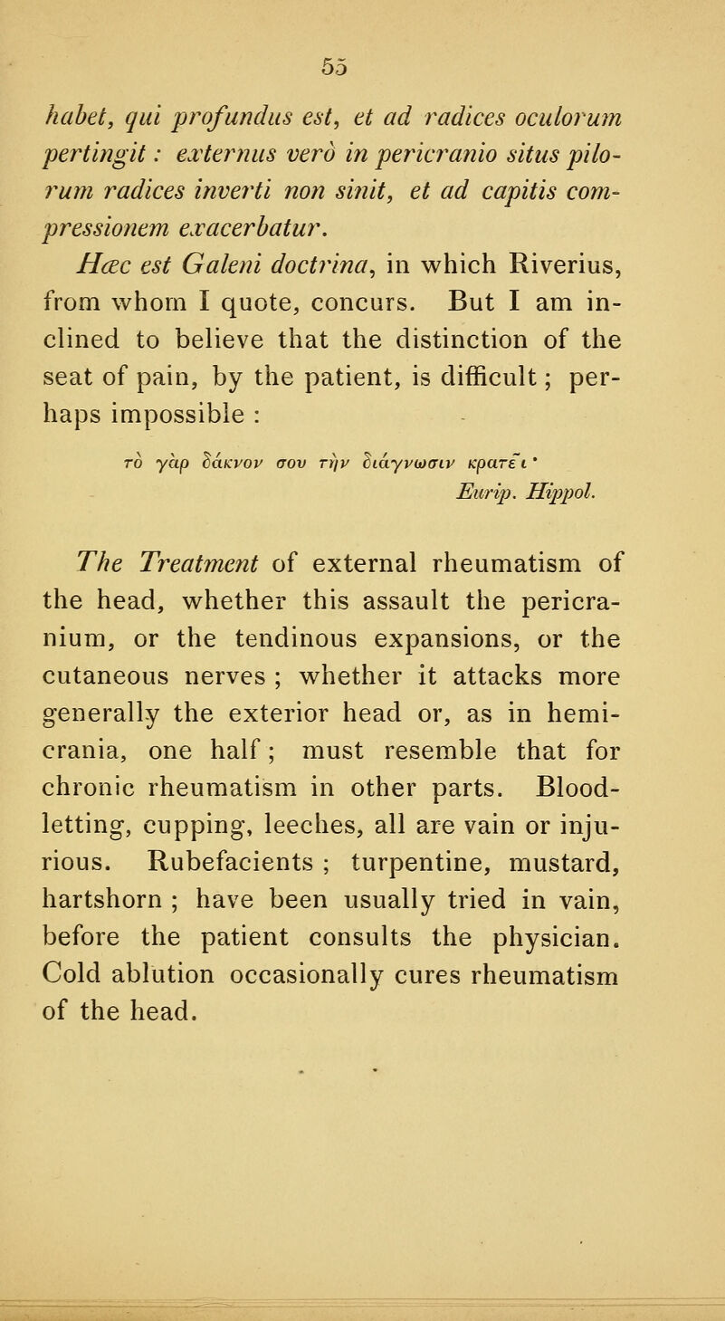 habet, qui profundus est, et ad radices oculorum pertingit: e.vter^nus vera in pericranio situs pilo- rum radices inverti non si?iit, et ad capitis com- pressionem exacerhatur, Hcec est Galeni doctrina, in which Riverius, from whom I quote, concurs. But I am in- clined to believe that the distinction of the seat of pain, by the patient, is difficult; per- haps impossible : - TO yap ^aKyop crov rrfv ^idypcjoriv Kparei * Eurij). Hippol. The Treatment of external rheumatism of the head, whether this assault the pericra- nium, or the tendinous expansions, or the cutaneous nerves ; whether it attacks more generally the exterior head or, as in hemi- crania, one half; must resemble that for chronic rheumatism in other parts. Blood- letting, cupping, leeches, all are vain or inju- rious. Rubefacients ; turpentine, mustard, hartshorn ; have been usually tried in vain, before the patient consults the physician. Cold ablution occasionally cures rheumatism of the head.