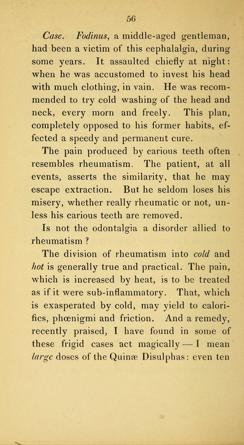 Case. Fodinus, a middle-aged gentleman, had been a victim of this cephalalgia, during some years. It assaulted chiefly at night: when he was accustomed to invest his head with much clothing, in vain. He was recom- mended to try cold washing of the head and neck, every morn and freely. This plan, completely opposed to his former habits, ef- fected a speedy and permanent cure. The pain produced by carious teeth often resembles rheumatism. The patient, at all events, asserts the similarity, that he may escape extraction. But he seldom loses his misery, whether really rheumatic or not, un- less his carious teeth are removed. Is not the odontalgia a disorder allied to rheumatism ? The division of rheumatism into cold and hot is generally true and practical. The pain, which is increased by heat, is to be treated as if it were sub-inflammatory. That, which is exasperated by cold, may yield to calori- fics, phoenigmi and friction. And a remedy, recently praised, I have found in some of these frigid cases act magically — I mean large doses of the Quinee Disulphas: even ten