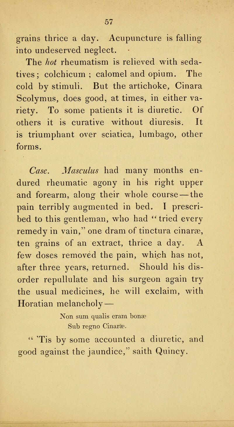 grains thrice a day. Acupuncture is falling into undeserved neglect. The hot rheumatism is relieved with seda- tives; colchicum ; calomel and opium. The cold by stimuli. But the artichoke, Cinara Scolymus, does good, at times, in either va- riety. To some patients it is diuretic. Of others it is curative w^ithout diuresis. It is triumphant over sciatica, lumbago, other forms. Case. Masculus had many months en- dured rheumatic agony in his right upper and forearm, along their whole course — the pain terribly augmented in bed. I prescri- bed to this gentleman, who had ''tried every remedy in vain, one dram of tinctura cinarse, ten grains of an extract, thrice a day. A few doses removed the pain, which has not, after three years, returned. Should his dis- order repallulate and his surgeon again try the usual medicines, he will exclaim, with Horatian melancholy — Non siun qualis eram bonse Sub regno Cinarfe.  Tis by some accounted a diuretic, and good against the jaundice, saith Quincy.