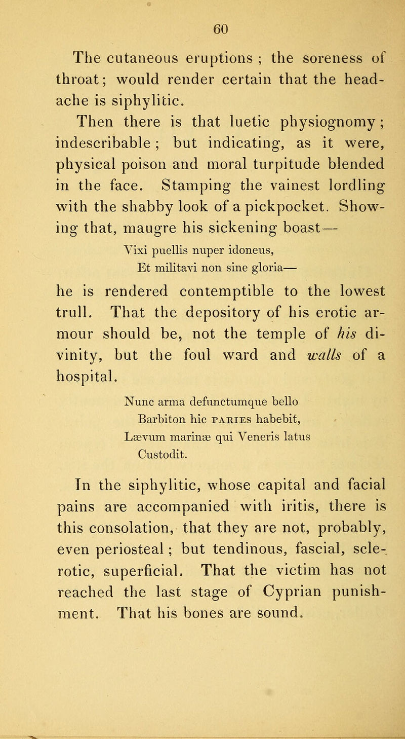 The cutaneous eruptions ; the soreness of throat; would render certain that the head- ache is siphylitic. Then there is that luetic physiognomy; indescribable ; but indicating, as it were, physical poison and moral turpitude blended in the face. Stamping the vainest lordling with the shabby look of a pickpocket. Show- ing that, maugre his sickening boast— Vixi puellis nuper idoneiis, Et militavi non sine gloria— he is rendered contemptible to the lowest trull. That the depository of his erotic ar- mour should be, not the temple of his di- vinity, but the foul ward and walls of a hospital. Nunc anna defunctumque bello Barbiton hie pakies habebit, Lsevum marinse qui Veneris latus Custodit. Tn the siphylitic, whose capital and facial pains are accompanied with iritis, there is this consolation, that they are not, probably, even periosteal; but tendinous, fascial, scle- rotic, superficial. That the victim has not reached the last stage of Cyprian punish- ment. That his bones are sound.