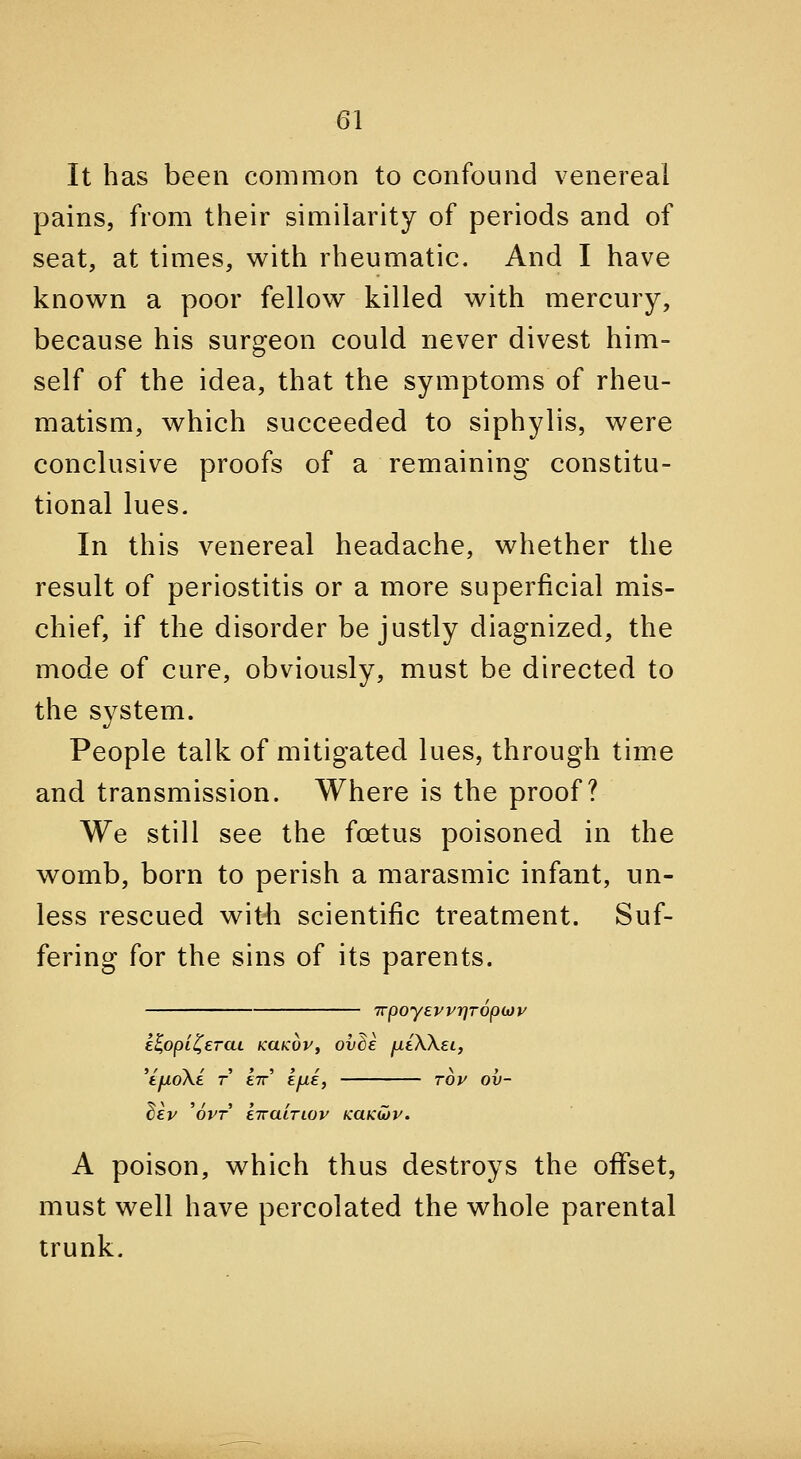 It has been common to confound venereal pains, from their similarity of periods and of seat, at times, with rheumatic. And I have knov^^n a poor fellow killed with mercury, because his surgeon could never divest him- self of the idea, that the symptoms of rheu- matism, which succeeded to siphylis, were conclusive proofs of a remaining constitu- tional lues. In this venereal headache, whether the result of periostitis or a more superficial mis- chief, if the disorder be justly diagnized, the mode of cure, obviously, must be directed to the system. People talk of mitigated lues, through time and transmission. Where is the proof? We still see the fcBtus poisoned in the womb, born to perish a marasmic infant, un- less rescued with scientific treatment. Suf- fering for the sins of its parents. TrpoyevprjTopojp e^opii^ercu KUKoVf ovBe jueXXet, 'i.fXoXi T €7r' £/xe, rov ov- bev ^ovT ETraiTiov KaKU)v. A poison, which thus destroys the offset, must well have percolated the whole parental trunk.
