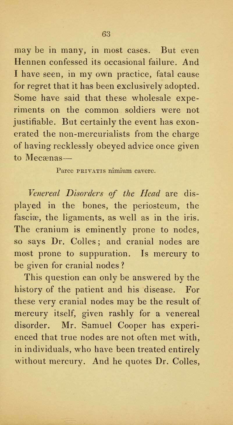 may be in many, in most cases. But even Hennen confessed its occasional failure. And I have seen, in my ow^n practice, fatal cause for regret that it has been exclusively adopted. Some have said that these wholesale expe- riments on the common soldiers v^ere not justifiable. But certainly the event has exon- erated the non-mercurialists from the charge of having recklessly obeyed advice once given to Mecsenas— Parce peivatis nimium cavere. Venereal Disorder's of the Head are dis- played in the bones, the periosteum, the fascise, the ligaments, as w^ell as in the iris. The cranium is eminently prone to nodes, so says Dr. Colles; and cranial nodes are most prone to suppuration. Is mercury to be given for cranial nodes ? This question can only be answered by the history of the patient and his disease. For these very cranial nodes may be the result of mercury itself, given rashly for a venereal disorder. Mr. Samuel Cooper has experi- enced that true nodes are not often met with, in individuals, who have been treated entirely without mercury. And he quotes Dr. Colles,