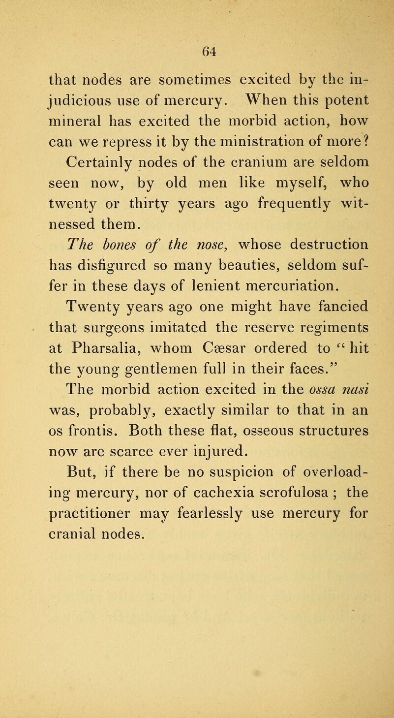that nodes are sometimes excited by the in- judicious use of mercury. When this potent mineral has excited the morbid action, how can we repress it by the ministration of more? Certainly nodes of the cranium are seldom seen now, by old men like myself, who twenty or thirty years ago frequently wit- nessed them. The bones of the nose, whose destruction has disfigured so many beauties, seldom suf- fer in these days of lenient mercuriation. Twenty years ago one might have fancied that surgeons imitated the reserve regiments at Pharsalia, whom Ceesar ordered to '' hit the young gentlemen full in their faces. The morbid action excited in the ossa nasi was, probably, exactly similar to that in an OS frontis. Both these flat, osseous structures now are scarce ever injured. But, if there be no suspicion of overload- ing mercury, nor of cachexia scrofulosa ; the practitioner may fearlessly use mercury for cranial nodes.