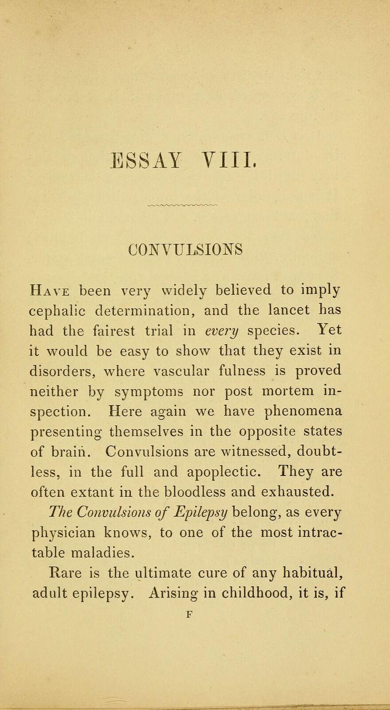 co:nvtjlsions Have been very widely believed to imply cephalic determination, and the lancet has had the fairest trial in every species. Yet it would be easy to show that they exist in disorders, where vascular fulness is proved neither by symptoms nor post mortem in- spection. Here again we have phenomena presenting themselves in the opposite states of braiii. Convulsions are witnessed, doubt- less, in the full and apoplectic. They are often extant in the bloodless and exhausted. The Convulsions of Epilepsy belong, as every physician knows, to one of the most intrac- table maladies. Rare is the ultimate cure of any habitual, adult epilepsy. Arising in childhood, it is, if F