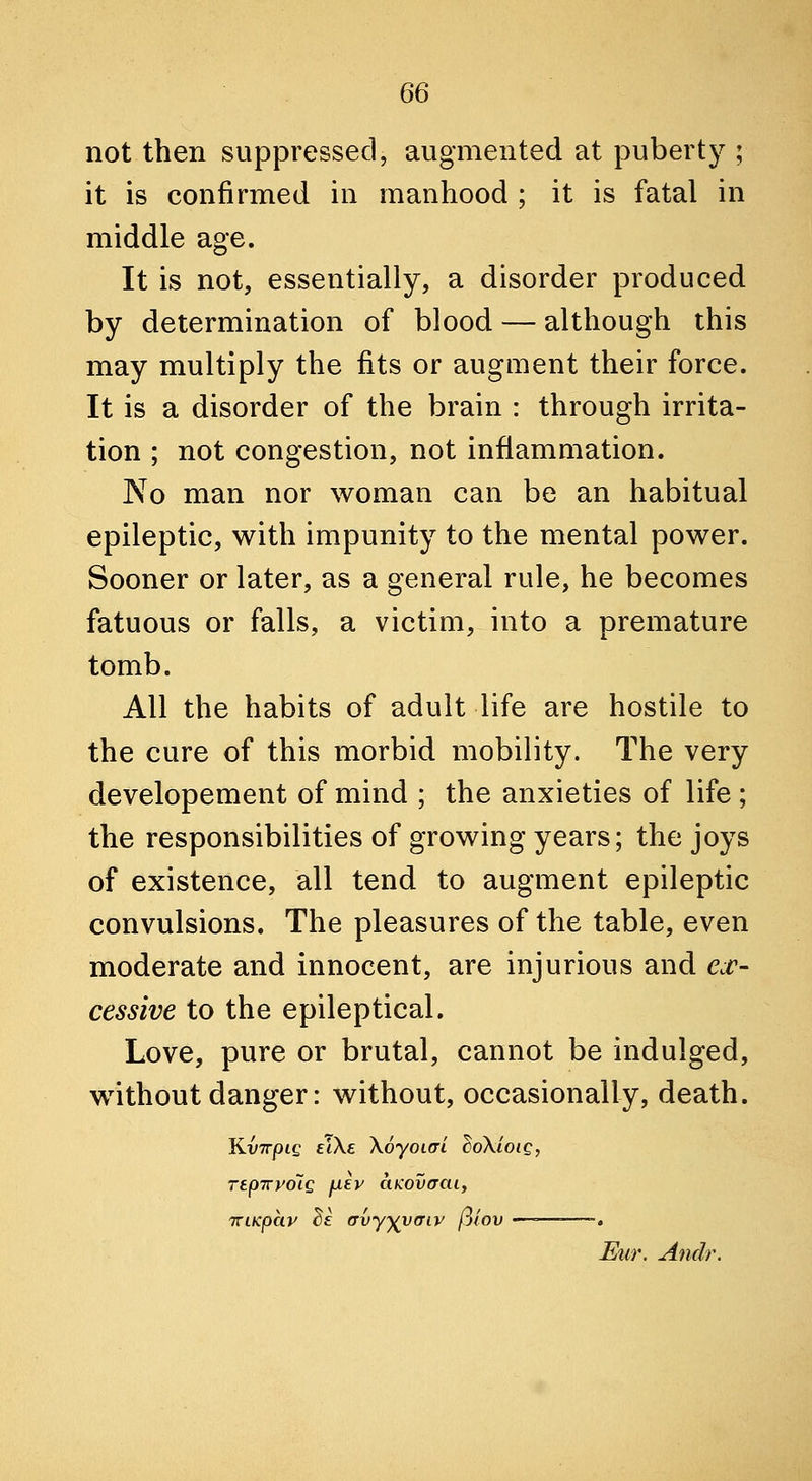 not then suppressed, augmented at puberty ; it is confirmed in manhood ; it is fatal in middle age. It is not, essentially, a disorder produced by determination of blood — although this may multiply the fits or augment their force. It is a disorder of the brain : through irrita- tion ; not congestion, not inflammation. No man nor woman can be an habitual epileptic, with impunity to the mental power. Sooner or later, as a general rule, he becomes fatuous or falls, a victim, into a premature tomb. All the habits of adult life are hostile to the cure of this morbid mobility. The very developement of mind ; the anxieties of life ; the responsibilities of growing years; the joys of existence, all tend to augment epileptic convulsions. The pleasures of the table, even moderate and innocent, are injurious and e^r- cessive to the epileptical. Love, pure or brutal, cannot be indulged, without danger: without, occasionally, death. KvTTjote eWe Xoyoiai ^oXioig, repTryoig fxev ciKovaai, TTLKphv ds (Tvy^vffiy piov —=—=—~. ^ur. Andr.