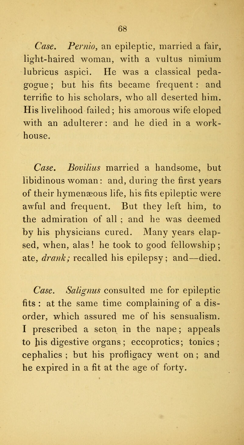 Case. Pernio, an epileptic, married a fair, light-haired woman, with a vultus nimium lubricus aspici. He was a classical peda- gogue ; but his fits became frequent: and terrific to his scholars, who all deserted him. His livelihood failed; his amorous wife eloped with an adulterer: and he died in a work- house. Case. Bovilius married a handsome, but libidinous woman: and, during the first years of their hymenseous life, his fits epileptic were awful and frequent. But they left him, to the admiration of all ; and he was deemed by his physicians cured. Many years elap- sed, when, alas ! he took to good fellowship ; ate, drank; recalled his epilepsy; and—died. Case. Salignus consulted me for epileptic fits : at the same time complaining of a dis- order, which assured me of his sensualism. I prescribed a seton in the nape; appeals to his digestive organs; eccoprotics; tonics ; cephalics ; but his profligacy went on; and he expired in a fit at the age of forty.