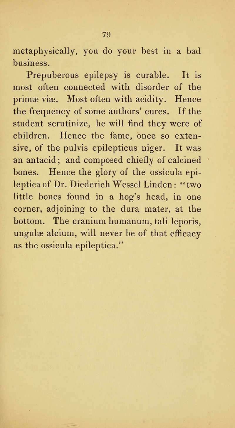 metaphysically, you do your best in a bad business. Prepuberous epilepsy is curable. It is most often connected with disorder of the primee vise. Most often with acidity. Hence the frequency of some authors' cures. If the student scrutinize, he will find they were of children. Hence the fame, once so exten- sive, of the pulvis epilepticus niger. It was an antacid; and composed chiefly of calcined bones. Hence the glory of the ossicula epi- leptica of Dr. Diederich Wessel Linden: *'two little bones found in a hog's head, in one corner, adjoining to the dura mater, at the bottom. The cranium humanum, tali leporis, ungulae alcium, will never be of that efficacy as the ossicula epileptica.*'
