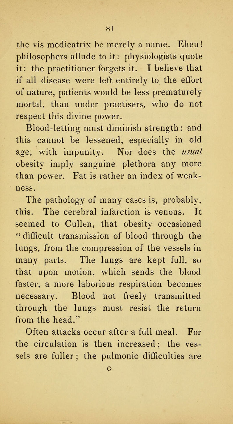the vis medicatrix be merely a name. Eheu! philosophers allude to it: physiologists quote it: the practitioner forgets it. I believe that if all disease w^ere left entirely to the effort of nature, patients v^ould be less prematurely mortal, than under practisers, who do not respect this divine pov^er. Blood-letting must diminish strength: and this cannot be lessened, especially in old age, v^ith impunity. Nor does the usual obesity imply sanguine plethora any more than power. Fat is rather an index of weak- ness. The pathology of many cases is, probably, this. The cerebral infarction is venous. It seemed to Cullen, that obesity occasioned  difficult transmission of blood through the lungs, from the compression of the vessels in many parts. The lungs are kept full, so that upon motion, which sends the blood faster, a more laborious respiration becomes necessary. Blood not freely transmitted through the lungs must resist the return from the head. Often attacks occur after a full meal. For the circulation is then increased; the ves- sels are fuller; the pulmonic difficulties are G