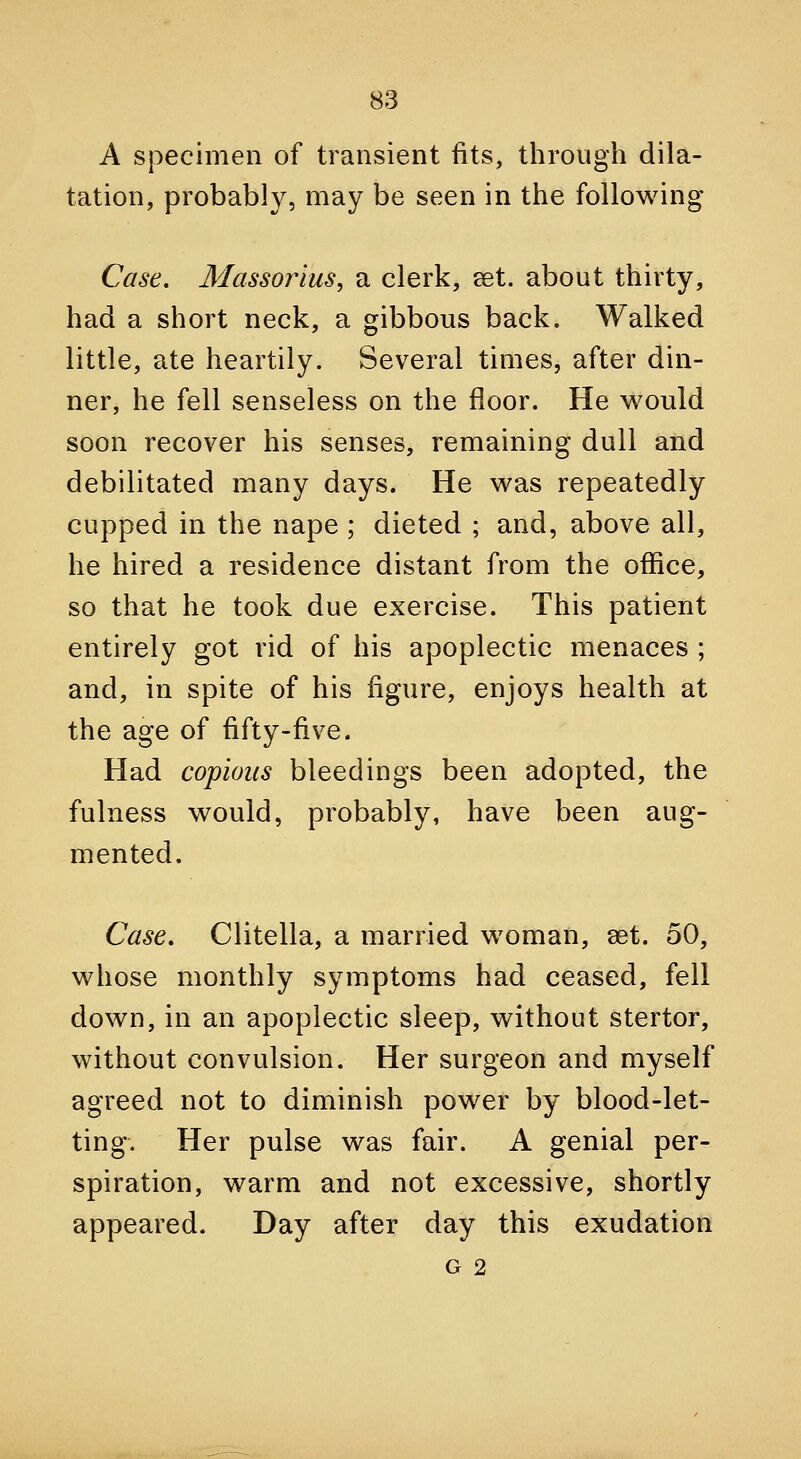A specimen of transient fits, through dila- tation, probably, may be seen in the following Case, Massorius, a clerk, set. about thirty, had a short neck, a gibbous back. Walked little, ate heartily. Several times, after din- ner, he fell senseless on the floor. He would soon recover his senses, remaining dull and debilitated many days. He was repeatedly cupped in the nape ; dieted ; and, above all, he hired a residence distant from the office, so that he took due exercise. This patient entirely got rid of his apoplectic menaces ; and, in spite of his figure, enjoys health at the age of fifty-five. Had copious bleedings been adopted, the fulness would, probably, have been aug- mented. Case, Clitella, a married woman, set. 50, whose monthly symptoms had ceased, fell down, in an apoplectic sleep, without stertor, without convulsion. Her surgeon and myself agreed not to diminish power by blood-let- ting. Her pulse was fair. A genial per- spiration, warm and not excessive, shortly appeared. Day after day this exudation G 2