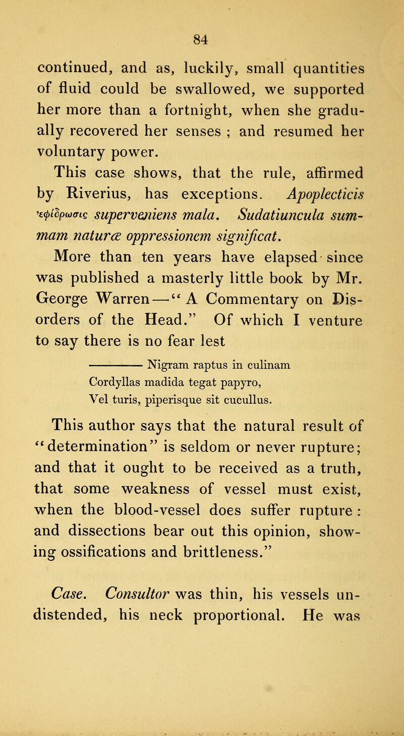 continued, and as, luckily, small quantities of fluid could be swallowed, we supported her more than a fortnight, when she gradu- ally recovered her senses ; and resumed her voluntary power. This case shows, that the rule, affirmed by Riverius, has exceptions. Apoplecticis 'E(j)idpioffiQ supervmiens mala, Sudatiuncula sum- mam naturcE oppressionem significat. More than ten years have elapsed since was published a masterly little book by Mr. George Warren —A Commentary on Dis- orders of the Head. Of which I venture to say there is no fear lest Nigram raptus in culinam Cordyllas madida tegat papyro, Vel turis, piperisque sit cucullus. This author says that the natural result of ^'determination is seldom or never rupture; and that it ought to be received as a truth, that some weakness of vessel must exist, when the blood-vessel does suffer rupture : and dissections bear out this opinion, show- ing ossifications and brittleness. Case, Consultor was thin, his vessels un- distended, his neck proportional. He was