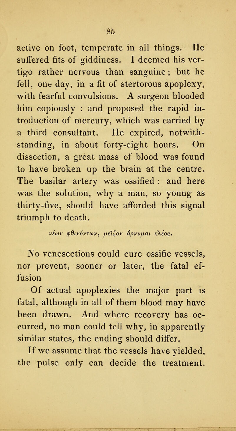 active on foot, temperate in all things. He suffered fits of giddiness. I deemed his ver- tigo rather nervous than sanguine; but he fell, one day, in a fit of stertorous apoplexy, with fearful convulsions, A surgeon blooded him copiously : and proposed the rapid in- troduction of mercury, which was carried by a third consultant. He expired, notwith- standing, in about forty-eight hours. On dissection, a great mass of blood was found to have broken up the brain at the centre. The basilar artery was ossified : and here was the solution, why a man, so young as thirty-five, should have afforded this signal triumph to death. No venesections could cure ossific vessels, nor prevent, sooner or later, the fatal ef- fusion Of actual apoplexies the major part is fatal, although in all of them blood may have been drawn. And where recovery has oc- curred, no man could tell why, in apparently similar states, the ending should differ. If we assume that the vessels have yielded, the pulse only can decide the treatment.